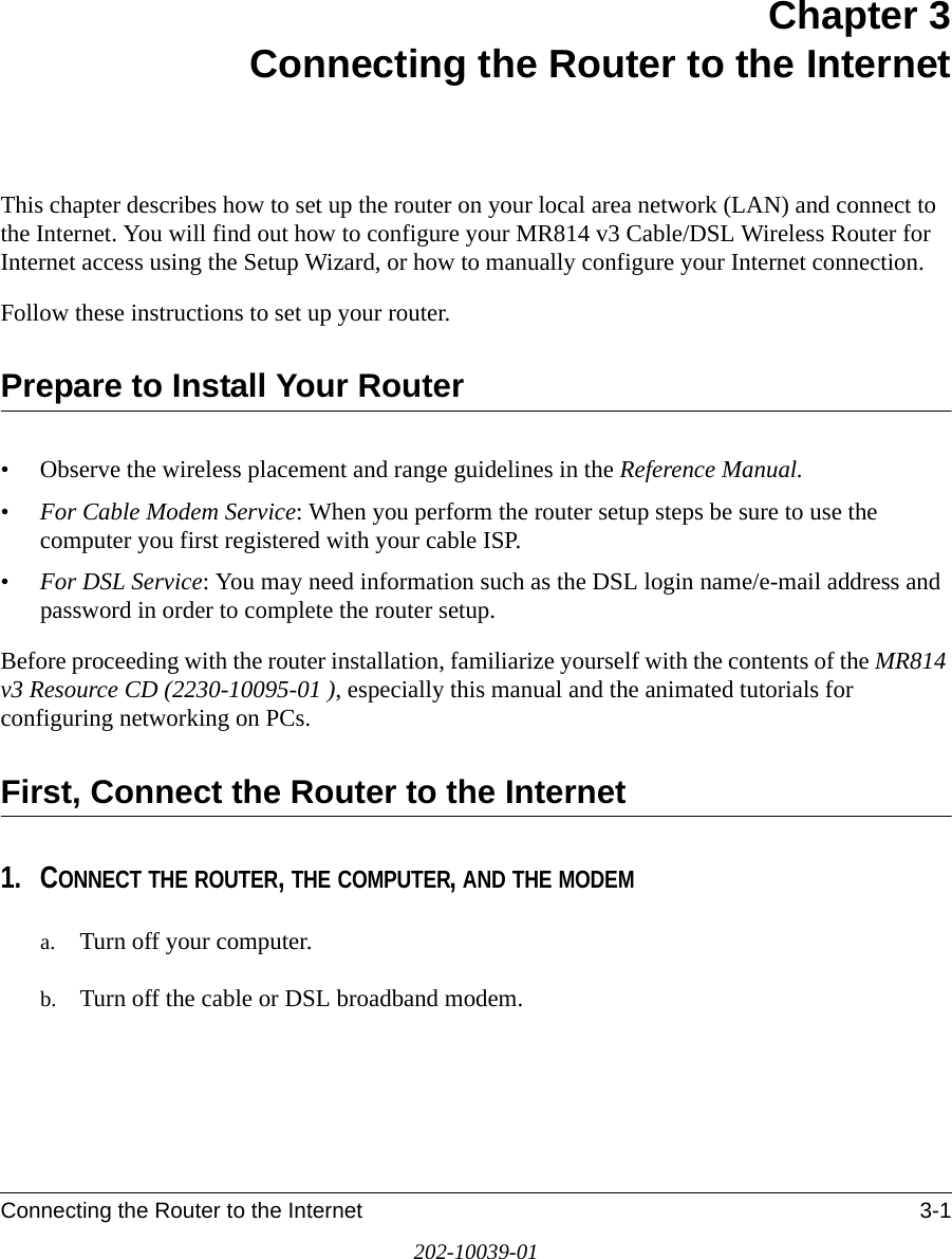Connecting the Router to the Internet 3-1202-10039-01Chapter 3 Connecting the Router to the InternetThis chapter describes how to set up the router on your local area network (LAN) and connect to the Internet. You will find out how to configure your MR814 v3 Cable/DSL Wireless Router for Internet access using the Setup Wizard, or how to manually configure your Internet connection.Follow these instructions to set up your router.Prepare to Install Your Router• Observe the wireless placement and range guidelines in the Reference Manual.•For Cable Modem Service: When you perform the router setup steps be sure to use the computer you first registered with your cable ISP.•For DSL Service: You may need information such as the DSL login name/e-mail address and password in order to complete the router setup.Before proceeding with the router installation, familiarize yourself with the contents of the MR814 v3 Resource CD (2230-10095-01 ), especially this manual and the animated tutorials for configuring networking on PCs.First, Connect the Router to the Internet1. CONNECT THE ROUTER, THE COMPUTER, AND THE MODEMa. Turn off your computer.b. Turn off the cable or DSL broadband modem.