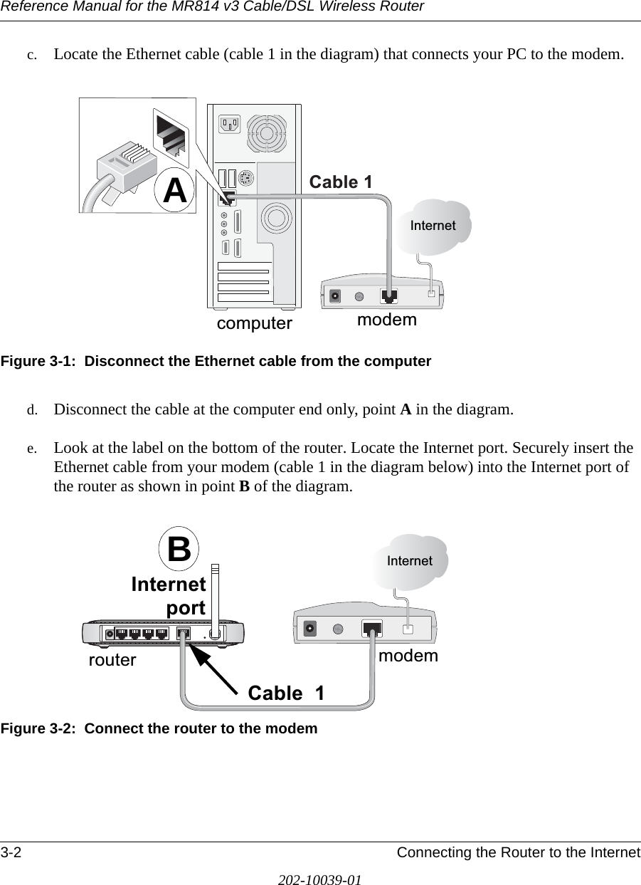 Reference Manual for the MR814 v3 Cable/DSL Wireless Router 3-2 Connecting the Router to the Internet202-10039-01c. Locate the Ethernet cable (cable 1 in the diagram) that connects your PC to the modem.Figure 3-1:  Disconnect the Ethernet cable from the computer d. Disconnect the cable at the computer end only, point A in the diagram.e. Look at the label on the bottom of the router. Locate the Internet port. Securely insert the Ethernet cable from your modem (cable 1 in the diagram below) into the Internet port of the router as shown in point B of the diagram.Figure 3-2:  Connect the router to the modemPRGHP&amp;DEOH,QWHUQHWFRPSXWHUAPRGHP&amp;DEOH,QWHUQHW,QWHUQHWSRUWURXWHUB