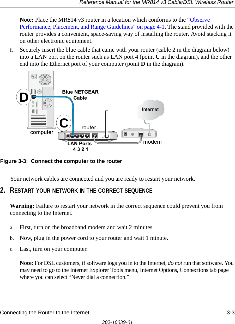Reference Manual for the MR814 v3 Cable/DSL Wireless Router Connecting the Router to the Internet 3-3202-10039-01Note: Place the MR814 v3 router in a location which conforms to the “Observe Performance, Placement, and Range Guidelines” on page 4-1. The stand provided with the router provides a convenient, space-saving way of installing the router. Avoid stacking it on other electronic equipment.f. Securely insert the blue cable that came with your router (cable 2 in the diagram below) into a LAN port on the router such as LAN port 4 (point C in the diagram), and the other end into the Ethernet port of your computer (point D in the diagram).Figure 3-3:  Connect the computer to the routerYour network cables are connected and you are ready to restart your network.2. RESTART YOUR NETWORK IN THE CORRECT SEQUENCEWarning: Failure to restart your network in the correct sequence could prevent you from connecting to the Internet.a. First, turn on the broadband modem and wait 2 minutes.b. Now, plug in the power cord to your router and wait 1 minute. c. Last, turn on your computer.   Note: For DSL customers, if software logs you in to the Internet, do not run that software. You may need to go to the Internet Explorer Tools menu, Internet Options, Connections tab page where you can select “Never dial a connection.”/$13RUWV%OXH1(7*($5&amp;DEOH,QWHUQHWPRGHPURXWHUFRPSXWHU CD