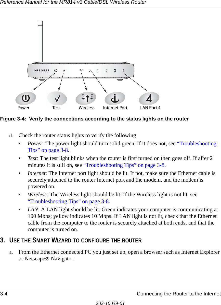Reference Manual for the MR814 v3 Cable/DSL Wireless Router 3-4 Connecting the Router to the Internet202-10039-01Figure 3-4:  Verify the connections according to the status lights on the routerd. Check the router status lights to verify the following:•Power: The power light should turn solid green. If it does not, see “Troubleshooting Tips” on page 3-8.• Test: The test light blinks when the router is first turned on then goes off. If after 2 minutes it is still on, see “Troubleshooting Tips” on page 3-8.•Internet: The Internet port light should be lit. If not, make sure the Ethernet cable is securely attached to the router Internet port and the modem, and the modem is powered on.•Wireless: The Wireless light should be lit. If the Wireless light is not lit, see “Troubleshooting Tips” on page 3-8.•LAN: A LAN light should be lit. Green indicates your computer is communicating at 100 Mbps; yellow indicates 10 Mbps. If LAN light is not lit, check that the Ethernet cable from the computer to the router is securely attached at both ends, and that the computer is turned on.3. USE THE SMART WIZARD TO CONFIGURE THE ROUTERa. From the Ethernet connected PC you just set up, open a browser such as Internet Explorer or Netscape® Navigator.0OWER )NTERNET0ORT7IRELESS ,!.0ORT4EST