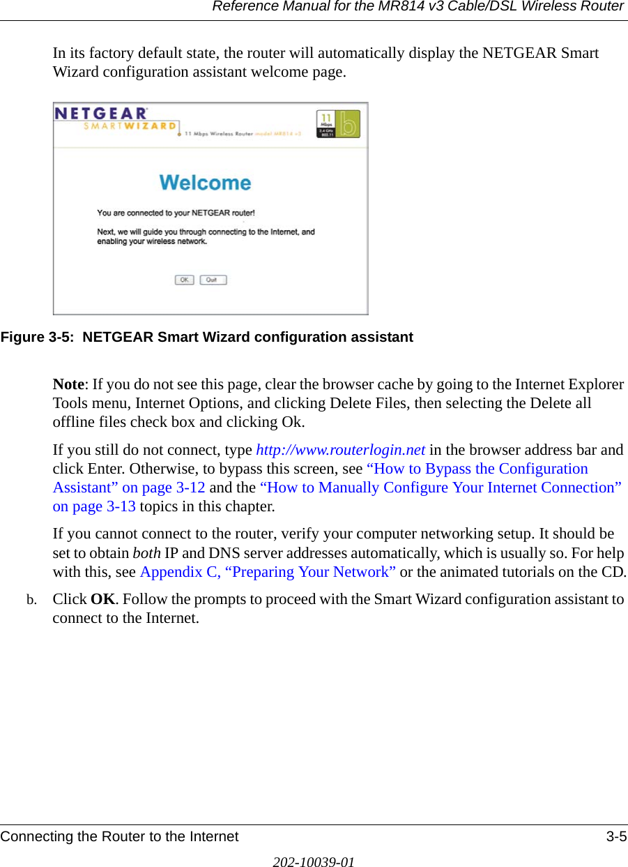 Reference Manual for the MR814 v3 Cable/DSL Wireless Router Connecting the Router to the Internet 3-5202-10039-01In its factory default state, the router will automatically display the NETGEAR Smart Wizard configuration assistant welcome page.Figure 3-5:  NETGEAR Smart Wizard configuration assistantNote: If you do not see this page, clear the browser cache by going to the Internet Explorer Tools menu, Internet Options, and clicking Delete Files, then selecting the Delete all offline files check box and clicking Ok. If you still do not connect, type http://www.routerlogin.net in the browser address bar and click Enter. Otherwise, to bypass this screen, see “How to Bypass the Configuration Assistant” on page 3-12 and the “How to Manually Configure Your Internet Connection” on page 3-13 topics in this chapter.If you cannot connect to the router, verify your computer networking setup. It should be set to obtain both IP and DNS server addresses automatically, which is usually so. For help with this, see Appendix C, “Preparing Your Network” or the animated tutorials on the CD.b. Click OK. Follow the prompts to proceed with the Smart Wizard configuration assistant to connect to the Internet.