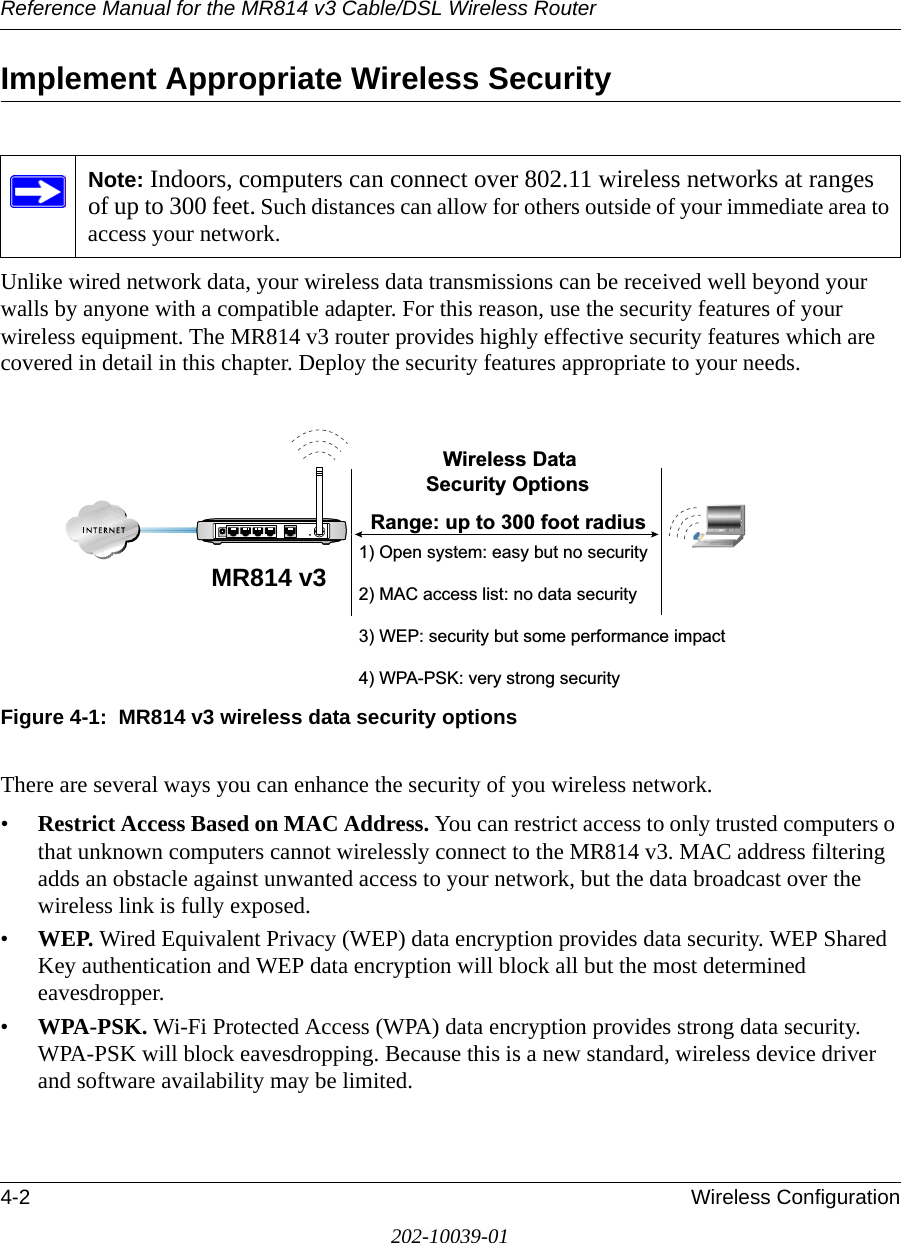 Reference Manual for the MR814 v3 Cable/DSL Wireless Router 4-2 Wireless Configuration202-10039-01Implement Appropriate Wireless Security Unlike wired network data, your wireless data transmissions can be received well beyond your walls by anyone with a compatible adapter. For this reason, use the security features of your wireless equipment. The MR814 v3 router provides highly effective security features which are covered in detail in this chapter. Deploy the security features appropriate to your needs.Figure 4-1:  MR814 v3 wireless data security optionsThere are several ways you can enhance the security of you wireless network.•Restrict Access Based on MAC Address. You can restrict access to only trusted computers o that unknown computers cannot wirelessly connect to the MR814 v3. MAC address filtering adds an obstacle against unwanted access to your network, but the data broadcast over the wireless link is fully exposed. •WEP. Wired Equivalent Privacy (WEP) data encryption provides data security. WEP Shared Key authentication and WEP data encryption will block all but the most determined eavesdropper. •WPA-PSK. Wi-Fi Protected Access (WPA) data encryption provides strong data security. WPA-PSK will block eavesdropping. Because this is a new standard, wireless device driver and software availability may be limited. Note: Indoors, computers can connect over 802.11 wireless networks at ranges of up to 300 feet. Such distances can allow for others outside of your immediate area to access your network.:LUHOHVV&apos;DWD6HFXULW\2SWLRQV5DQJHXSWRIRRWUDGLXV2SHQV\VWHPHDV\EXWQRVHFXULW\0$&amp;DFFHVVOLVWQRGDWDVHFXULW\:(3VHFXULW\EXWVRPHSHUIRUPDQFHLPSDFW:3$36.YHU\VWURQJVHFXULW\MR814 v3
