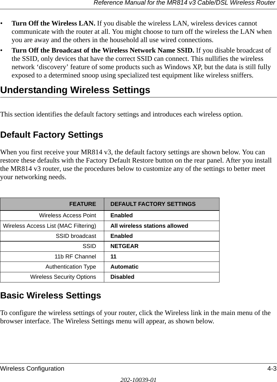 Reference Manual for the MR814 v3 Cable/DSL Wireless Router Wireless Configuration 4-3202-10039-01•Turn Off the Wireless LAN. If you disable the wireless LAN, wireless devices cannot communicate with the router at all. You might choose to turn off the wireless the LAN when you are away and the others in the household all use wired connections.•Turn Off the Broadcast of the Wireless Network Name SSID. If you disable broadcast of the SSID, only devices that have the correct SSID can connect. This nullifies the wireless network ‘discovery’ feature of some products such as Windows XP, but the data is still fully exposed to a determined snoop using specialized test equipment like wireless sniffers.Understanding Wireless SettingsThis section identifies the default factory settings and introduces each wireless option.Default Factory SettingsWhen you first receive your MR814 v3, the default factory settings are shown below. You can restore these defaults with the Factory Default Restore button on the rear panel. After you install the MR814 v3 router, use the procedures below to customize any of the settings to better meet your networking needs.Basic Wireless SettingsTo configure the wireless settings of your router, click the Wireless link in the main menu of the browser interface. The Wireless Settings menu will appear, as shown below.FEATURE DEFAULT FACTORY SETTINGSWireless Access Point EnabledWireless Access List (MAC Filtering) All wireless stations allowedSSID broadcast  EnabledSSID  NETGEAR11b RF Channel 11Authentication Type AutomaticWireless Security Options Disabled