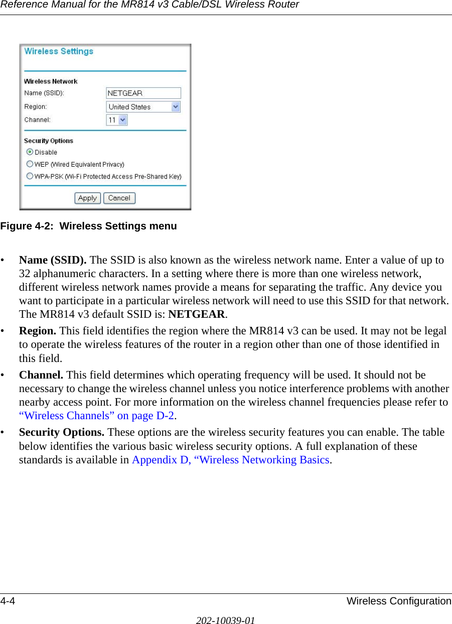 Reference Manual for the MR814 v3 Cable/DSL Wireless Router 4-4 Wireless Configuration202-10039-01Figure 4-2:  Wireless Settings menu•Name (SSID). The SSID is also known as the wireless network name. Enter a value of up to 32 alphanumeric characters. In a setting where there is more than one wireless network, different wireless network names provide a means for separating the traffic. Any device you want to participate in a particular wireless network will need to use this SSID for that network. The MR814 v3 default SSID is: NETGEAR.•Region. This field identifies the region where the MR814 v3 can be used. It may not be legal to operate the wireless features of the router in a region other than one of those identified in this field.•Channel. This field determines which operating frequency will be used. It should not be necessary to change the wireless channel unless you notice interference problems with another nearby access point. For more information on the wireless channel frequencies please refer to “Wireless Channels” on page D-2.•Security Options. These options are the wireless security features you can enable. The table below identifies the various basic wireless security options. A full explanation of these standards is available in Appendix D, “Wireless Networking Basics.
