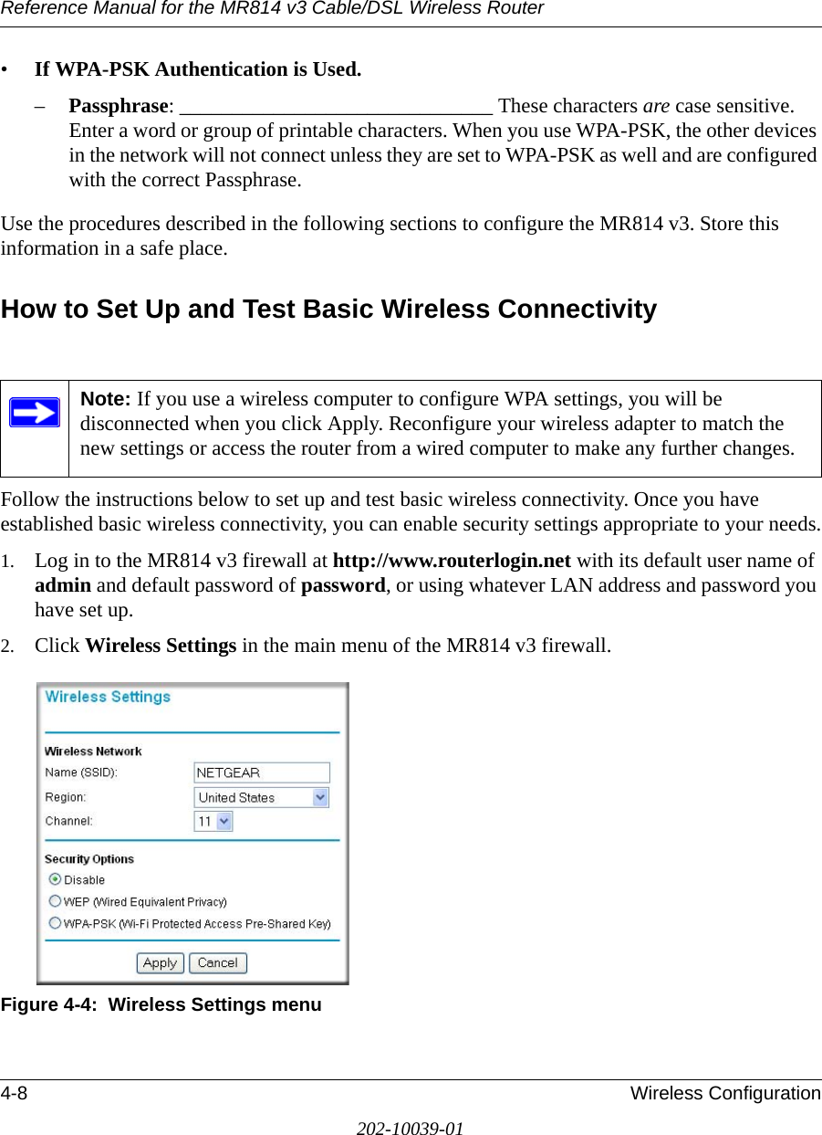 Reference Manual for the MR814 v3 Cable/DSL Wireless Router 4-8 Wireless Configuration202-10039-01•If WPA-PSK Authentication is Used. –Passphrase: ______________________________ These characters are case sensitive. Enter a word or group of printable characters. When you use WPA-PSK, the other devices in the network will not connect unless they are set to WPA-PSK as well and are configured with the correct Passphrase. Use the procedures described in the following sections to configure the MR814 v3. Store this information in a safe place.How to Set Up and Test Basic Wireless ConnectivityFollow the instructions below to set up and test basic wireless connectivity. Once you have established basic wireless connectivity, you can enable security settings appropriate to your needs.1. Log in to the MR814 v3 firewall at http://www.routerlogin.net with its default user name of admin and default password of password, or using whatever LAN address and password you have set up.2. Click Wireless Settings in the main menu of the MR814 v3 firewall.Figure 4-4:  Wireless Settings menuNote: If you use a wireless computer to configure WPA settings, you will be disconnected when you click Apply. Reconfigure your wireless adapter to match the new settings or access the router from a wired computer to make any further changes.
