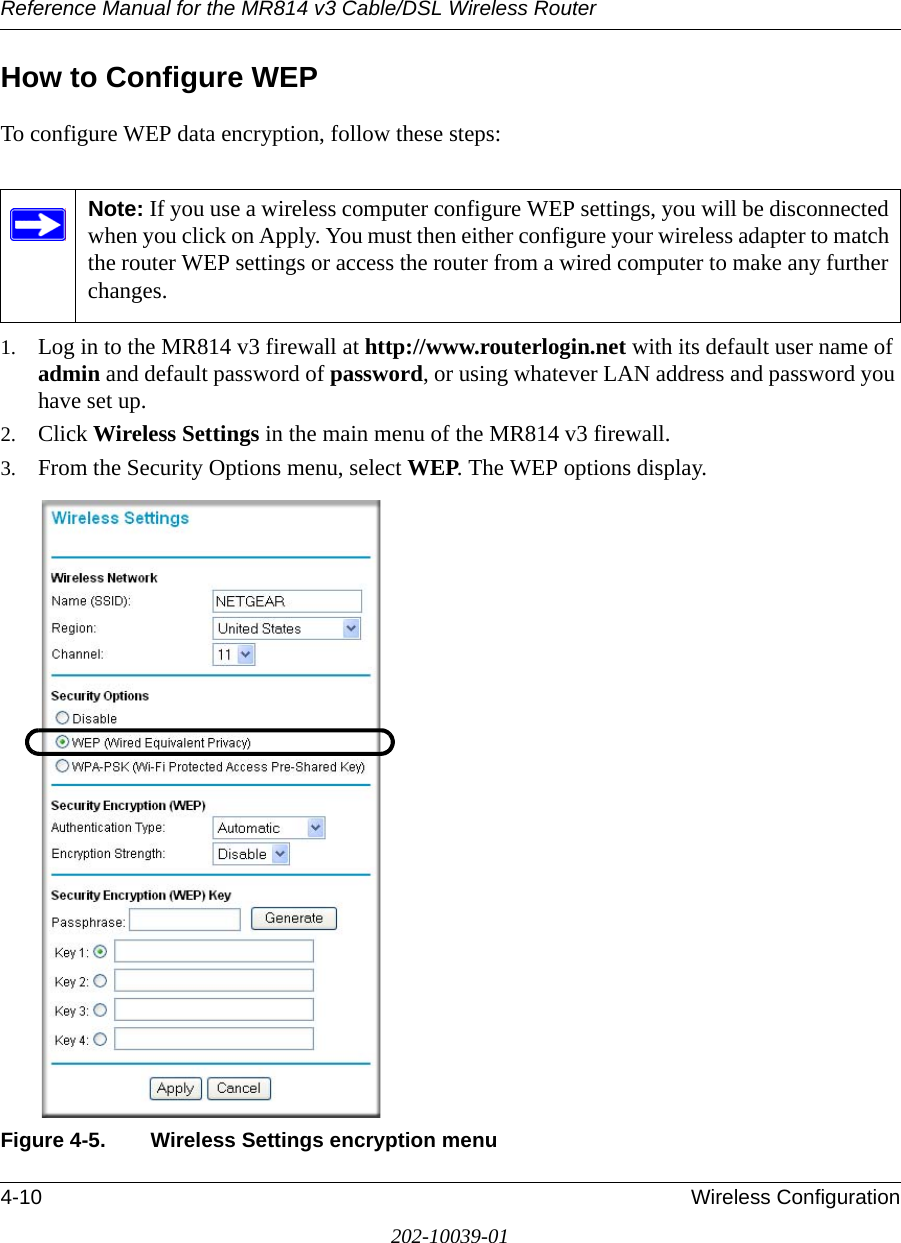Reference Manual for the MR814 v3 Cable/DSL Wireless Router 4-10 Wireless Configuration202-10039-01How to Configure WEPTo configure WEP data encryption, follow these steps:1. Log in to the MR814 v3 firewall at http://www.routerlogin.net with its default user name of admin and default password of password, or using whatever LAN address and password you have set up.2. Click Wireless Settings in the main menu of the MR814 v3 firewall. 3. From the Security Options menu, select WEP. The WEP options display.Figure 4-5. Wireless Settings encryption menuNote: If you use a wireless computer configure WEP settings, you will be disconnected when you click on Apply. You must then either configure your wireless adapter to match the router WEP settings or access the router from a wired computer to make any further changes.