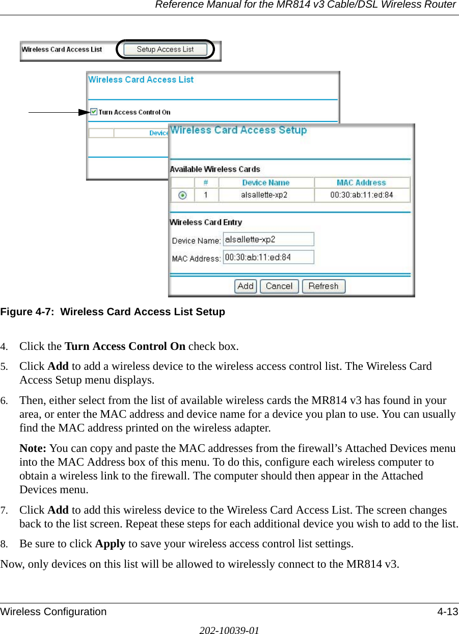 Reference Manual for the MR814 v3 Cable/DSL Wireless Router Wireless Configuration 4-13202-10039-01Figure 4-7:  Wireless Card Access List Setup4. Click the Turn Access Control On check box.5. Click Add to add a wireless device to the wireless access control list. The Wireless Card Access Setup menu displays.6. Then, either select from the list of available wireless cards the MR814 v3 has found in your area, or enter the MAC address and device name for a device you plan to use. You can usually find the MAC address printed on the wireless adapter.Note: You can copy and paste the MAC addresses from the firewall’s Attached Devices menu into the MAC Address box of this menu. To do this, configure each wireless computer to obtain a wireless link to the firewall. The computer should then appear in the Attached Devices menu.7. Click Add to add this wireless device to the Wireless Card Access List. The screen changes back to the list screen. Repeat these steps for each additional device you wish to add to the list.8. Be sure to click Apply to save your wireless access control list settings.Now, only devices on this list will be allowed to wirelessly connect to the MR814 v3.