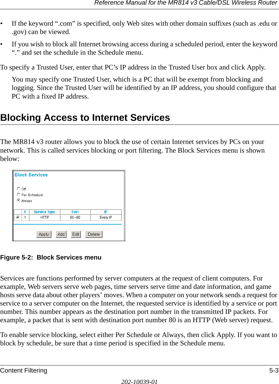 Reference Manual for the MR814 v3 Cable/DSL Wireless Router Content Filtering 5-3202-10039-01• If the keyword “.com” is specified, only Web sites with other domain suffixes (such as .edu or .gov) can be viewed.• If you wish to block all Internet browsing access during a scheduled period, enter the keyword “.” and set the schedule in the Schedule menu.To specify a Trusted User, enter that PC’s IP address in the Trusted User box and click Apply.You may specify one Trusted User, which is a PC that will be exempt from blocking and logging. Since the Trusted User will be identified by an IP address, you should configure that PC with a fixed IP address.Blocking Access to Internet ServicesThe MR814 v3 router allows you to block the use of certain Internet services by PCs on your network. This is called services blocking or port filtering. The Block Services menu is shown below:Figure 5-2:  Block Services menuServices are functions performed by server computers at the request of client computers. For example, Web servers serve web pages, time servers serve time and date information, and game hosts serve data about other players’ moves. When a computer on your network sends a request for service to a server computer on the Internet, the requested service is identified by a service or port number. This number appears as the destination port number in the transmitted IP packets. For example, a packet that is sent with destination port number 80 is an HTTP (Web server) request.To enable service blocking, select either Per Schedule or Always, then click Apply. If you want to block by schedule, be sure that a time period is specified in the Schedule menu. 