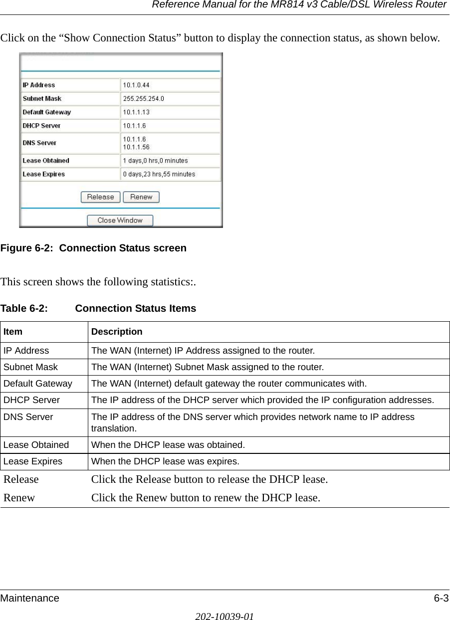 Reference Manual for the MR814 v3 Cable/DSL Wireless Router Maintenance 6-3202-10039-01Click on the “Show Connection Status” button to display the connection status, as shown below.Figure 6-2:  Connection Status screenThis screen shows the following statistics:.Table 6-2: Connection Status ItemsItem DescriptionIP Address The WAN (Internet) IP Address assigned to the router.Subnet Mask The WAN (Internet) Subnet Mask assigned to the router.Default Gateway The WAN (Internet) default gateway the router communicates with.DHCP Server The IP address of the DHCP server which provided the IP configuration addresses.DNS Server The IP address of the DNS server which provides network name to IP address translation.Lease Obtained When the DHCP lease was obtained.Lease Expires When the DHCP lease was expires.Release Click the Release button to release the DHCP lease.Renew Click the Renew button to renew the DHCP lease.