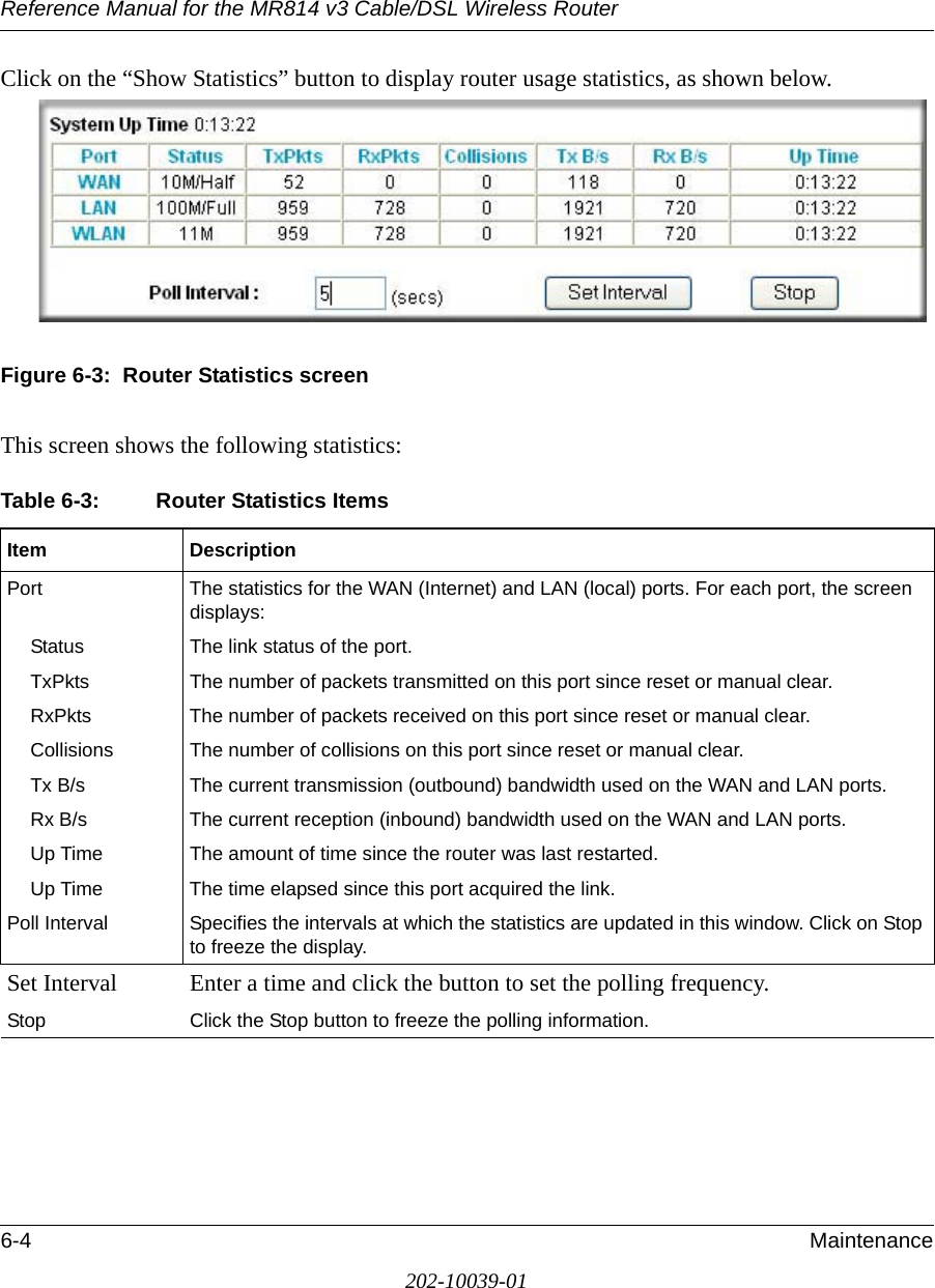 Reference Manual for the MR814 v3 Cable/DSL Wireless Router 6-4 Maintenance202-10039-01Click on the “Show Statistics” button to display router usage statistics, as shown below.Figure 6-3:  Router Statistics screenThis screen shows the following statistics:Table 6-3: Router Statistics ItemsItem DescriptionPort The statistics for the WAN (Internet) and LAN (local) ports. For each port, the screen displays:Status The link status of the port.TxPkts The number of packets transmitted on this port since reset or manual clear.RxPkts The number of packets received on this port since reset or manual clear.Collisions The number of collisions on this port since reset or manual clear.Tx B/s The current transmission (outbound) bandwidth used on the WAN and LAN ports.Rx B/s The current reception (inbound) bandwidth used on the WAN and LAN ports.Up Time The amount of time since the router was last restarted.Up Time The time elapsed since this port acquired the link.Poll Interval Specifies the intervals at which the statistics are updated in this window. Click on Stop to freeze the display.Set Interval Enter a time and click the button to set the polling frequency.Stop Click the Stop button to freeze the polling information.