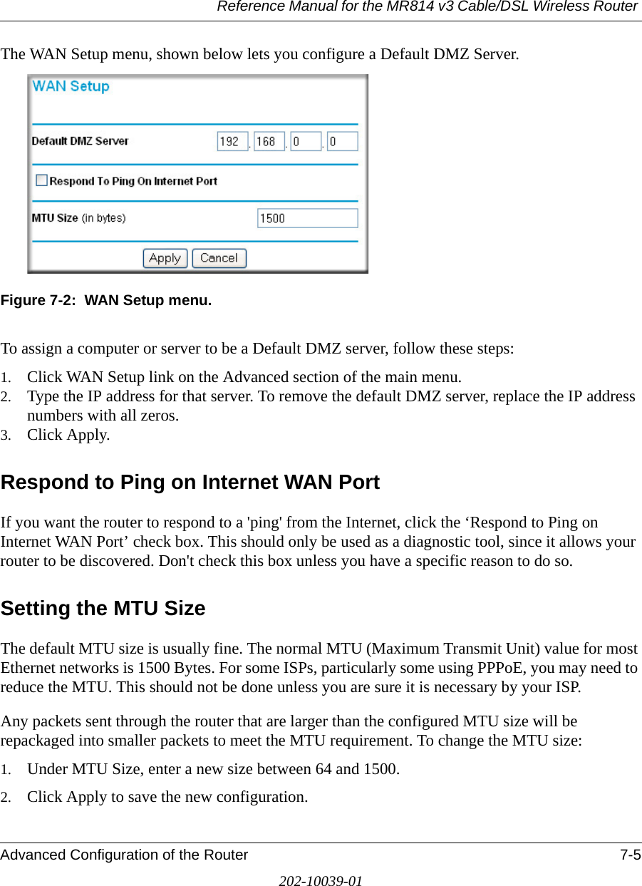 Reference Manual for the MR814 v3 Cable/DSL Wireless Router Advanced Configuration of the Router 7-5202-10039-01The WAN Setup menu, shown below lets you configure a Default DMZ Server. Figure 7-2:  WAN Setup menu.To assign a computer or server to be a Default DMZ server, follow these steps: 1. Click WAN Setup link on the Advanced section of the main menu. 2. Type the IP address for that server. To remove the default DMZ server, replace the IP address numbers with all zeros.3. Click Apply.Respond to Ping on Internet WAN Port If you want the router to respond to a &apos;ping&apos; from the Internet, click the ‘Respond to Ping on Internet WAN Port’ check box. This should only be used as a diagnostic tool, since it allows your router to be discovered. Don&apos;t check this box unless you have a specific reason to do so.Setting the MTU SizeThe default MTU size is usually fine. The normal MTU (Maximum Transmit Unit) value for most Ethernet networks is 1500 Bytes. For some ISPs, particularly some using PPPoE, you may need to reduce the MTU. This should not be done unless you are sure it is necessary by your ISP. Any packets sent through the router that are larger than the configured MTU size will be repackaged into smaller packets to meet the MTU requirement. To change the MTU size:1. Under MTU Size, enter a new size between 64 and 1500.2. Click Apply to save the new configuration.