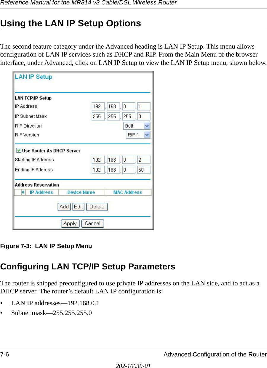 Reference Manual for the MR814 v3 Cable/DSL Wireless Router 7-6 Advanced Configuration of the Router202-10039-01Using the LAN IP Setup OptionsThe second feature category under the Advanced heading is LAN IP Setup. This menu allows configuration of LAN IP services such as DHCP and RIP. From the Main Menu of the browser interface, under Advanced, click on LAN IP Setup to view the LAN IP Setup menu, shown below.Figure 7-3:  LAN IP Setup MenuConfiguring LAN TCP/IP Setup ParametersThe router is shipped preconfigured to use private IP addresses on the LAN side, and to act.as a DHCP server. The router’s default LAN IP configuration is:• LAN IP addresses—192.168.0.1• Subnet mask—255.255.255.0
