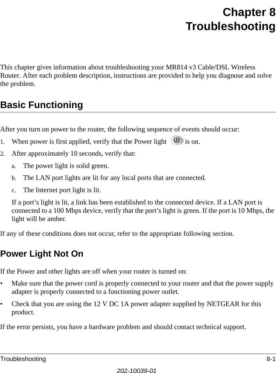Troubleshooting 8-1202-10039-01Chapter 8 TroubleshootingThis chapter gives information about troubleshooting your MR814 v3 Cable/DSL Wireless Router. After each problem description, instructions are provided to help you diagnose and solve the problem.Basic FunctioningAfter you turn on power to the router, the following sequence of events should occur:1. When power is first applied, verify that the Power light  is on.2. After approximately 10 seconds, verify that:a. The power light is solid green.b. The LAN port lights are lit for any local ports that are connected.c. The Internet port light is lit.If a port’s light is lit, a link has been established to the connected device. If a LAN port is connected to a 100 Mbps device, verify that the port’s light is green. If the port is 10 Mbps, the light will be amber.If any of these conditions does not occur, refer to the appropriate following section.Power Light Not OnIf the Power and other lights are off when your router is turned on:• Make sure that the power cord is properly connected to your router and that the power supply adapter is properly connected to a functioning power outlet. • Check that you are using the 12 V DC 1A power adapter supplied by NETGEAR for this product.If the error persists, you have a hardware problem and should contact technical support.