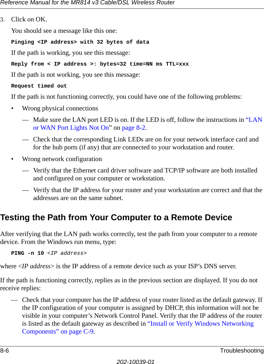 Reference Manual for the MR814 v3 Cable/DSL Wireless Router 8-6 Troubleshooting202-10039-013. Click on OK.You should see a message like this one:Pinging &lt;IP address&gt; with 32 bytes of dataIf the path is working, you see this message:Reply from &lt; IP address &gt;: bytes=32 time=NN ms TTL=xxxIf the path is not working, you see this message:Request timed outIf the path is not functioning correctly, you could have one of the following problems:• Wrong physical connections— Make sure the LAN port LED is on. If the LED is off, follow the instructions in “LAN or WAN Port Lights Not On” on page 8-2.— Check that the corresponding Link LEDs are on for your network interface card and for the hub ports (if any) that are connected to your workstation and router.• Wrong network configuration— Verify that the Ethernet card driver software and TCP/IP software are both installed and configured on your computer or workstation.— Verify that the IP address for your router and your workstation are correct and that the addresses are on the same subnet.Testing the Path from Your Computer to a Remote DeviceAfter verifying that the LAN path works correctly, test the path from your computer to a remote device. From the Windows run menu, type:PING -n 10 &lt;IP address&gt;where &lt;IP address&gt; is the IP address of a remote device such as your ISP’s DNS server.If the path is functioning correctly, replies as in the previous section are displayed. If you do not receive replies:— Check that your computer has the IP address of your router listed as the default gateway. If the IP configuration of your computer is assigned by DHCP, this information will not be visible in your computer’s Network Control Panel. Verify that the IP address of the router is listed as the default gateway as described in “Install or Verify Windows Networking Components” on page C-9.