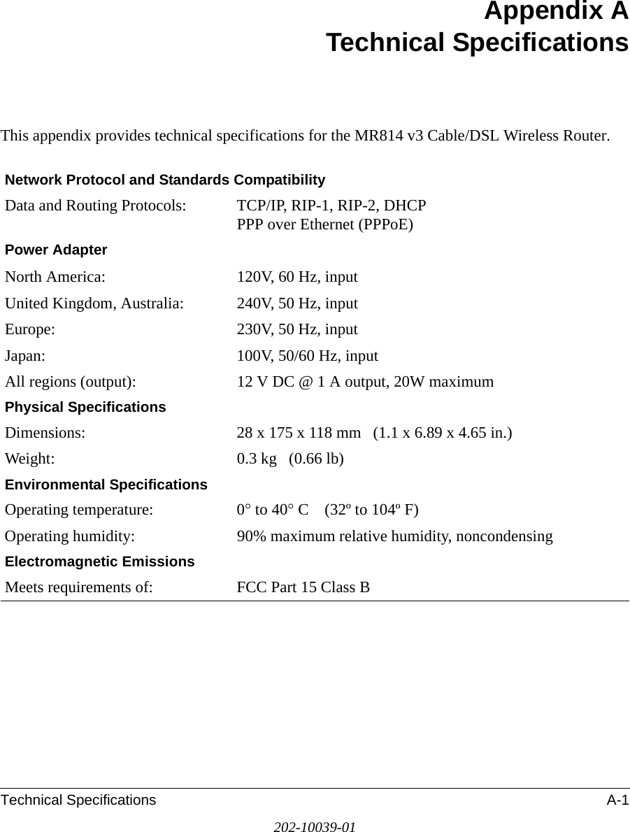 Technical Specifications A-1202-10039-01Appendix ATechnical SpecificationsThis appendix provides technical specifications for the MR814 v3 Cable/DSL Wireless Router.Network Protocol and Standards CompatibilityData and Routing Protocols: TCP/IP, RIP-1, RIP-2, DHCP PPP over Ethernet (PPPoE)Power AdapterNorth America: 120V, 60 Hz, inputUnited Kingdom, Australia: 240V, 50 Hz, inputEurope: 230V, 50 Hz, inputJapan: 100V, 50/60 Hz, inputAll regions (output): 12 V DC @ 1 A output, 20W maximumPhysical SpecificationsDimensions: 28 x 175 x 118 mm   (1.1 x 6.89 x 4.65 in.)Weight: 0.3 kg   (0.66 lb)Environmental SpecificationsOperating temperature: 0° to 40° C    (32º to 104º F)Operating humidity: 90% maximum relative humidity, noncondensingElectromagnetic EmissionsMeets requirements of: FCC Part 15 Class B
