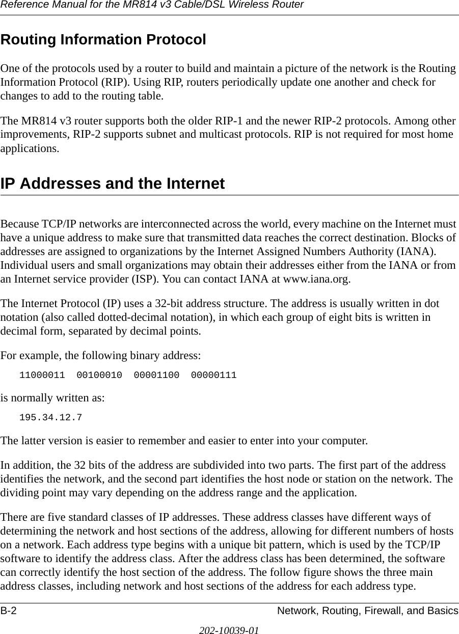 Reference Manual for the MR814 v3 Cable/DSL Wireless Router B-2 Network, Routing, Firewall, and Basics202-10039-01Routing Information ProtocolOne of the protocols used by a router to build and maintain a picture of the network is the Routing Information Protocol (RIP). Using RIP, routers periodically update one another and check for changes to add to the routing table.The MR814 v3 router supports both the older RIP-1 and the newer RIP-2 protocols. Among other improvements, RIP-2 supports subnet and multicast protocols. RIP is not required for most home applications. IP Addresses and the InternetBecause TCP/IP networks are interconnected across the world, every machine on the Internet must have a unique address to make sure that transmitted data reaches the correct destination. Blocks of addresses are assigned to organizations by the Internet Assigned Numbers Authority (IANA). Individual users and small organizations may obtain their addresses either from the IANA or from an Internet service provider (ISP). You can contact IANA at www.iana.org.The Internet Protocol (IP) uses a 32-bit address structure. The address is usually written in dot notation (also called dotted-decimal notation), in which each group of eight bits is written in decimal form, separated by decimal points.For example, the following binary address: 11000011  00100010  00001100  00000111 is normally written as: 195.34.12.7The latter version is easier to remember and easier to enter into your computer.In addition, the 32 bits of the address are subdivided into two parts. The first part of the address identifies the network, and the second part identifies the host node or station on the network. The dividing point may vary depending on the address range and the application.There are five standard classes of IP addresses. These address classes have different ways of determining the network and host sections of the address, allowing for different numbers of hosts on a network. Each address type begins with a unique bit pattern, which is used by the TCP/IP software to identify the address class. After the address class has been determined, the software can correctly identify the host section of the address. The follow figure shows the three main address classes, including network and host sections of the address for each address type.