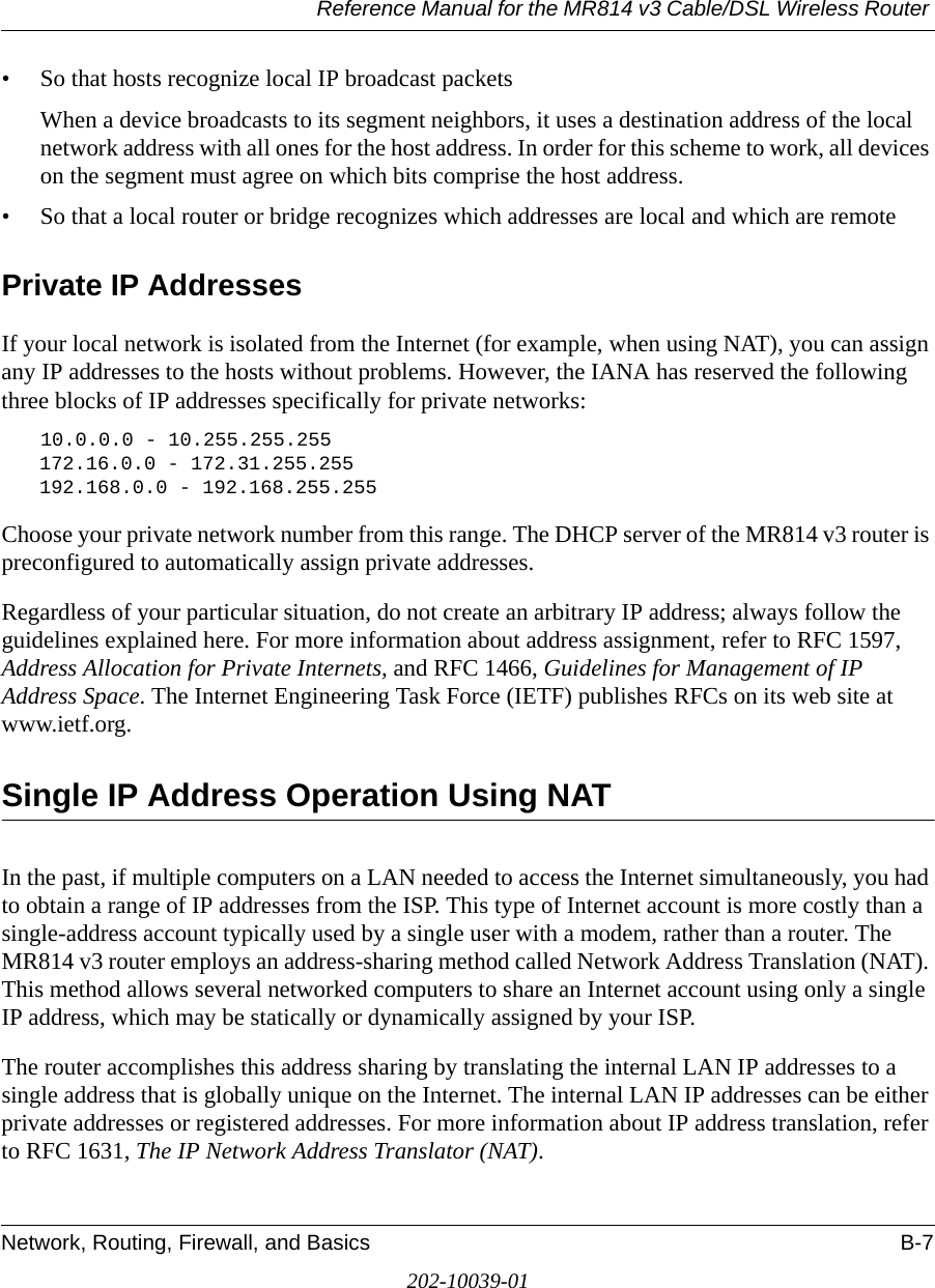 Reference Manual for the MR814 v3 Cable/DSL Wireless Router Network, Routing, Firewall, and Basics B-7202-10039-01• So that hosts recognize local IP broadcast packetsWhen a device broadcasts to its segment neighbors, it uses a destination address of the local network address with all ones for the host address. In order for this scheme to work, all devices on the segment must agree on which bits comprise the host address. • So that a local router or bridge recognizes which addresses are local and which are remotePrivate IP AddressesIf your local network is isolated from the Internet (for example, when using NAT), you can assign any IP addresses to the hosts without problems. However, the IANA has reserved the following three blocks of IP addresses specifically for private networks:10.0.0.0 - 10.255.255.255172.16.0.0 - 172.31.255.255192.168.0.0 - 192.168.255.255Choose your private network number from this range. The DHCP server of the MR814 v3 router is preconfigured to automatically assign private addresses.Regardless of your particular situation, do not create an arbitrary IP address; always follow the guidelines explained here. For more information about address assignment, refer to RFC 1597, Address Allocation for Private Internets, and RFC 1466, Guidelines for Management of IP Address Space. The Internet Engineering Task Force (IETF) publishes RFCs on its web site at www.ietf.org.Single IP Address Operation Using NATIn the past, if multiple computers on a LAN needed to access the Internet simultaneously, you had to obtain a range of IP addresses from the ISP. This type of Internet account is more costly than a single-address account typically used by a single user with a modem, rather than a router. The MR814 v3 router employs an address-sharing method called Network Address Translation (NAT). This method allows several networked computers to share an Internet account using only a single IP address, which may be statically or dynamically assigned by your ISP.The router accomplishes this address sharing by translating the internal LAN IP addresses to a single address that is globally unique on the Internet. The internal LAN IP addresses can be either private addresses or registered addresses. For more information about IP address translation, refer to RFC 1631, The IP Network Address Translator (NAT).