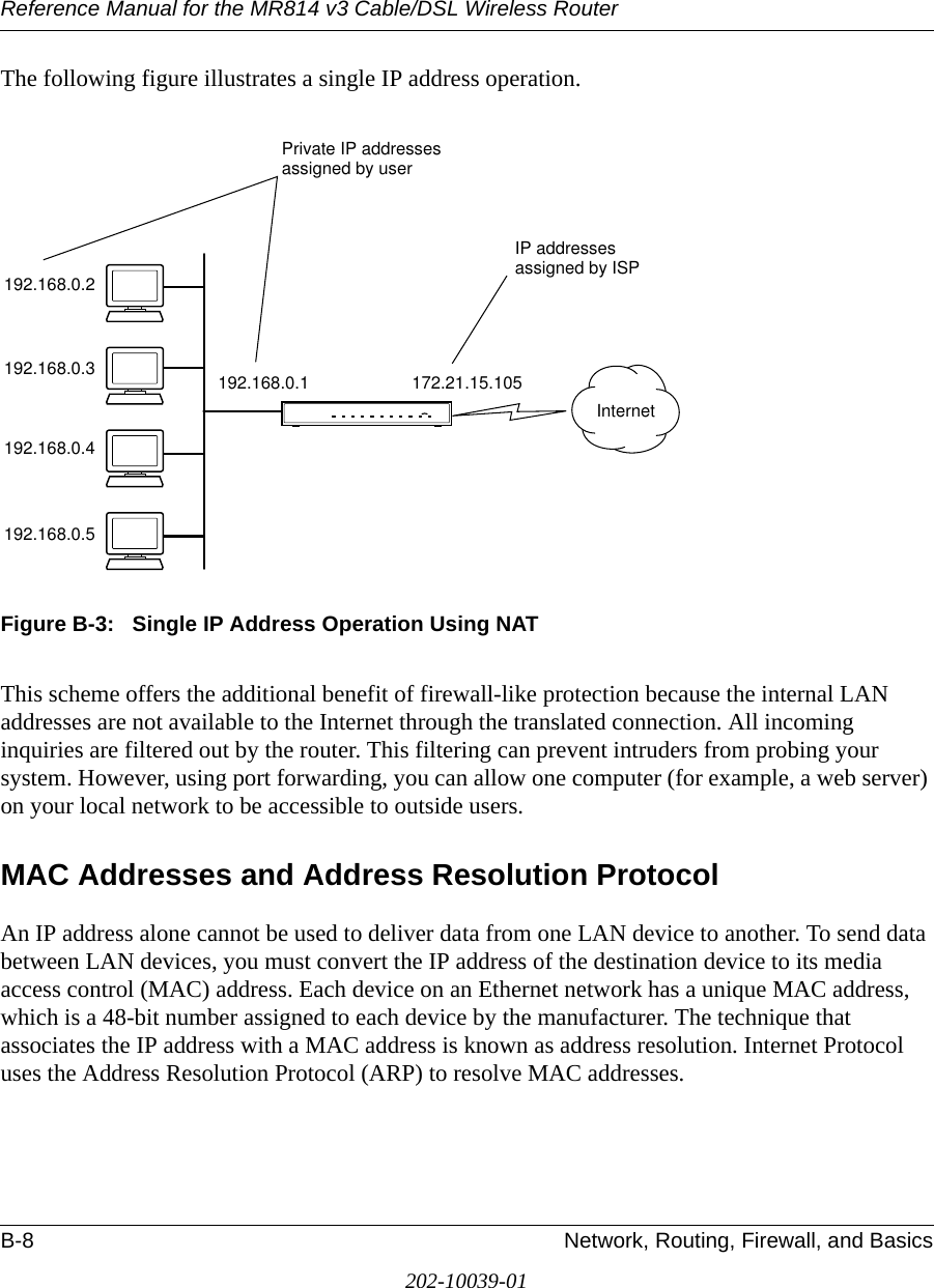 Reference Manual for the MR814 v3 Cable/DSL Wireless Router B-8 Network, Routing, Firewall, and Basics202-10039-01The following figure illustrates a single IP address operation. Figure B-3:   Single IP Address Operation Using NATThis scheme offers the additional benefit of firewall-like protection because the internal LAN addresses are not available to the Internet through the translated connection. All incoming inquiries are filtered out by the router. This filtering can prevent intruders from probing your system. However, using port forwarding, you can allow one computer (for example, a web server) on your local network to be accessible to outside users.MAC Addresses and Address Resolution ProtocolAn IP address alone cannot be used to deliver data from one LAN device to another. To send data between LAN devices, you must convert the IP address of the destination device to its media access control (MAC) address. Each device on an Ethernet network has a unique MAC address, which is a 48-bit number assigned to each device by the manufacturer. The technique that associates the IP address with a MAC address is known as address resolution. Internet Protocol uses the Address Resolution Protocol (ARP) to resolve MAC addresses.7786EA192.168.0.2192.168.0.3192.168.0.4192.168.0.5192.168.0.1 172.21.15.105Private IP addressesassigned by userInternetIP addressesassigned by ISP
