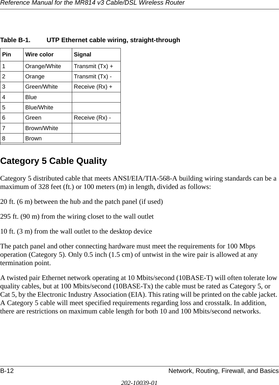 Reference Manual for the MR814 v3 Cable/DSL Wireless Router B-12 Network, Routing, Firewall, and Basics202-10039-01Category 5 Cable QualityCategory 5 distributed cable that meets ANSI/EIA/TIA-568-A building wiring standards can be a maximum of 328 feet (ft.) or 100 meters (m) in length, divided as follows:20 ft. (6 m) between the hub and the patch panel (if used)295 ft. (90 m) from the wiring closet to the wall outlet10 ft. (3 m) from the wall outlet to the desktop deviceThe patch panel and other connecting hardware must meet the requirements for 100 Mbps operation (Category 5). Only 0.5 inch (1.5 cm) of untwist in the wire pair is allowed at any termination point.A twisted pair Ethernet network operating at 10 Mbits/second (10BASE-T) will often tolerate low quality cables, but at 100 Mbits/second (10BASE-Tx) the cable must be rated as Category 5, or Cat 5, by the Electronic Industry Association (EIA). This rating will be printed on the cable jacket. A Category 5 cable will meet specified requirements regarding loss and crosstalk. In addition, there are restrictions on maximum cable length for both 10 and 100 Mbits/second networks.Table B-1. UTP Ethernet cable wiring, straight-throughPin Wire color Signal1 Orange/White Transmit (Tx) +2 Orange Transmit (Tx) -3 Green/White Receive (Rx) +4Blue5 Blue/White6 Green Receive (Rx) -7 Brown/White8Brown