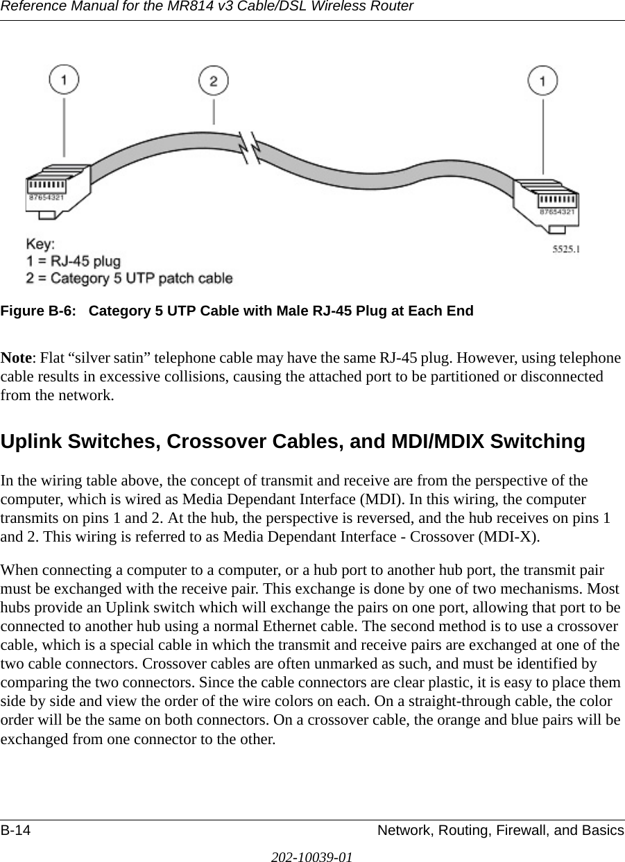 Reference Manual for the MR814 v3 Cable/DSL Wireless Router B-14 Network, Routing, Firewall, and Basics202-10039-01Figure B-6:   Category 5 UTP Cable with Male RJ-45 Plug at Each EndNote: Flat “silver satin” telephone cable may have the same RJ-45 plug. However, using telephone cable results in excessive collisions, causing the attached port to be partitioned or disconnected from the network.Uplink Switches, Crossover Cables, and MDI/MDIX SwitchingIn the wiring table above, the concept of transmit and receive are from the perspective of the computer, which is wired as Media Dependant Interface (MDI). In this wiring, the computer transmits on pins 1 and 2. At the hub, the perspective is reversed, and the hub receives on pins 1 and 2. This wiring is referred to as Media Dependant Interface - Crossover (MDI-X). When connecting a computer to a computer, or a hub port to another hub port, the transmit pair must be exchanged with the receive pair. This exchange is done by one of two mechanisms. Most hubs provide an Uplink switch which will exchange the pairs on one port, allowing that port to be connected to another hub using a normal Ethernet cable. The second method is to use a crossover cable, which is a special cable in which the transmit and receive pairs are exchanged at one of the two cable connectors. Crossover cables are often unmarked as such, and must be identified by comparing the two connectors. Since the cable connectors are clear plastic, it is easy to place them side by side and view the order of the wire colors on each. On a straight-through cable, the color order will be the same on both connectors. On a crossover cable, the orange and blue pairs will be exchanged from one connector to the other.