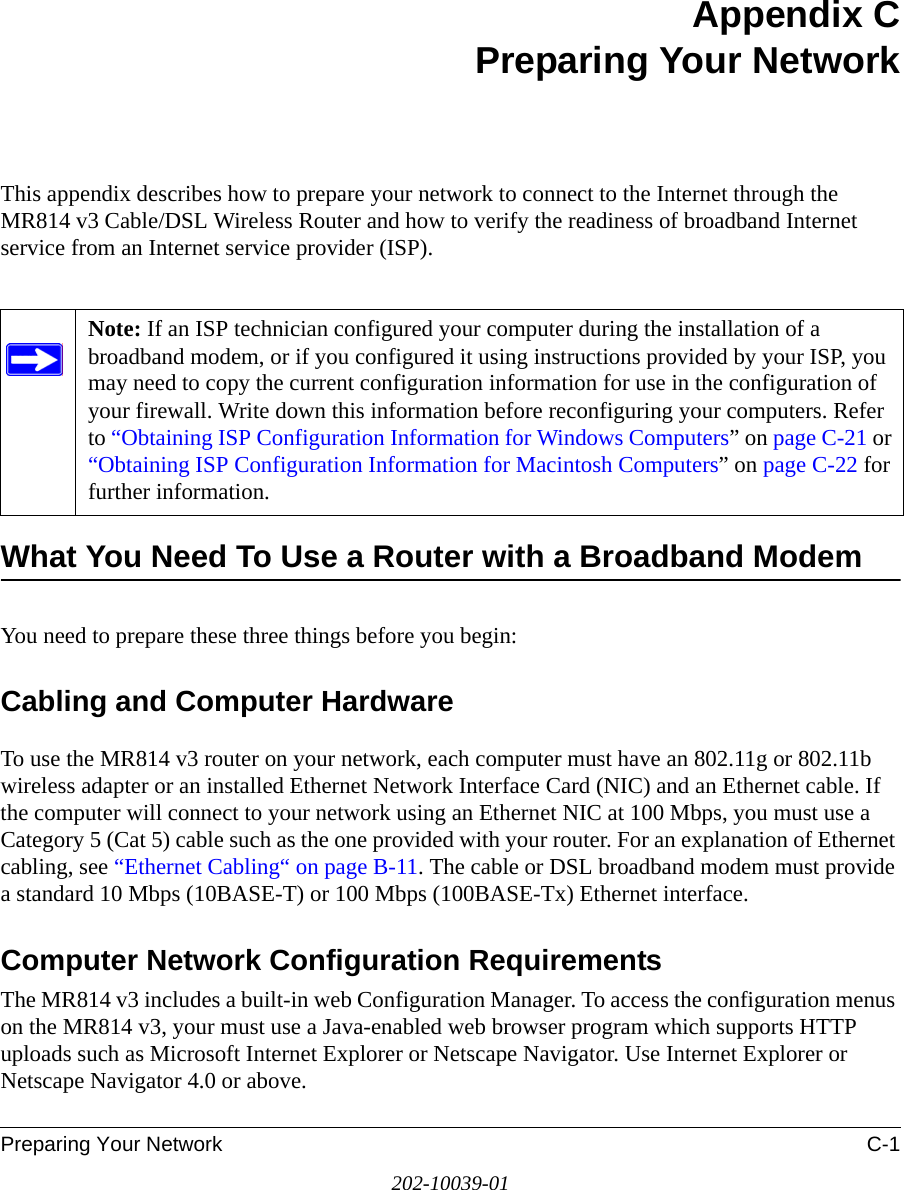 Preparing Your Network C-1202-10039-01Appendix CPreparing Your NetworkThis appendix describes how to prepare your network to connect to the Internet through the MR814 v3 Cable/DSL Wireless Router and how to verify the readiness of broadband Internet service from an Internet service provider (ISP).What You Need To Use a Router with a Broadband ModemYou need to prepare these three things before you begin:Cabling and Computer HardwareTo use the MR814 v3 router on your network, each computer must have an 802.11g or 802.11b wireless adapter or an installed Ethernet Network Interface Card (NIC) and an Ethernet cable. If the computer will connect to your network using an Ethernet NIC at 100 Mbps, you must use a Category 5 (Cat 5) cable such as the one provided with your router. For an explanation of Ethernet cabling, see “Ethernet Cabling“ on page B-11. The cable or DSL broadband modem must provide a standard 10 Mbps (10BASE-T) or 100 Mbps (100BASE-Tx) Ethernet interface. Computer Network Configuration RequirementsThe MR814 v3 includes a built-in web Configuration Manager. To access the configuration menus on the MR814 v3, your must use a Java-enabled web browser program which supports HTTP uploads such as Microsoft Internet Explorer or Netscape Navigator. Use Internet Explorer or Netscape Navigator 4.0 or above. Note: If an ISP technician configured your computer during the installation of a broadband modem, or if you configured it using instructions provided by your ISP, you may need to copy the current configuration information for use in the configuration of your firewall. Write down this information before reconfiguring your computers. Refer to “Obtaining ISP Configuration Information for Windows Computers” on page C-21 or “Obtaining ISP Configuration Information for Macintosh Computers” on page C-22 for further information.