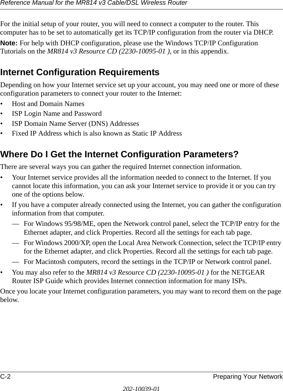 Reference Manual for the MR814 v3 Cable/DSL Wireless Router C-2 Preparing Your Network202-10039-01For the initial setup of your router, you will need to connect a computer to the router. This computer has to be set to automatically get its TCP/IP configuration from the router via DHCP.Note: For help with DHCP configuration, please use the Windows TCP/IP Configuration Tutorials on the MR814 v3 Resource CD (2230-10095-01 ), or in this appendix.Internet Configuration RequirementsDepending on how your Internet service set up your account, you may need one or more of these configuration parameters to connect your router to the Internet: • Host and Domain Names• ISP Login Name and Password• ISP Domain Name Server (DNS) Addresses• Fixed IP Address which is also known as Static IP AddressWhere Do I Get the Internet Configuration Parameters?There are several ways you can gather the required Internet connection information.• Your Internet service provides all the information needed to connect to the Internet. If you cannot locate this information, you can ask your Internet service to provide it or you can try one of the options below.• If you have a computer already connected using the Internet, you can gather the configuration information from that computer.— For Windows 95/98/ME, open the Network control panel, select the TCP/IP entry for the Ethernet adapter, and click Properties. Record all the settings for each tab page.— For Windows 2000/XP, open the Local Area Network Connection, select the TCP/IP entry for the Ethernet adapter, and click Properties. Record all the settings for each tab page.— For Macintosh computers, record the settings in the TCP/IP or Network control panel. • You may also refer to the MR814 v3 Resource CD (2230-10095-01 ) for the NETGEAR Router ISP Guide which provides Internet connection information for many ISPs.Once you locate your Internet configuration parameters, you may want to record them on the page below.
