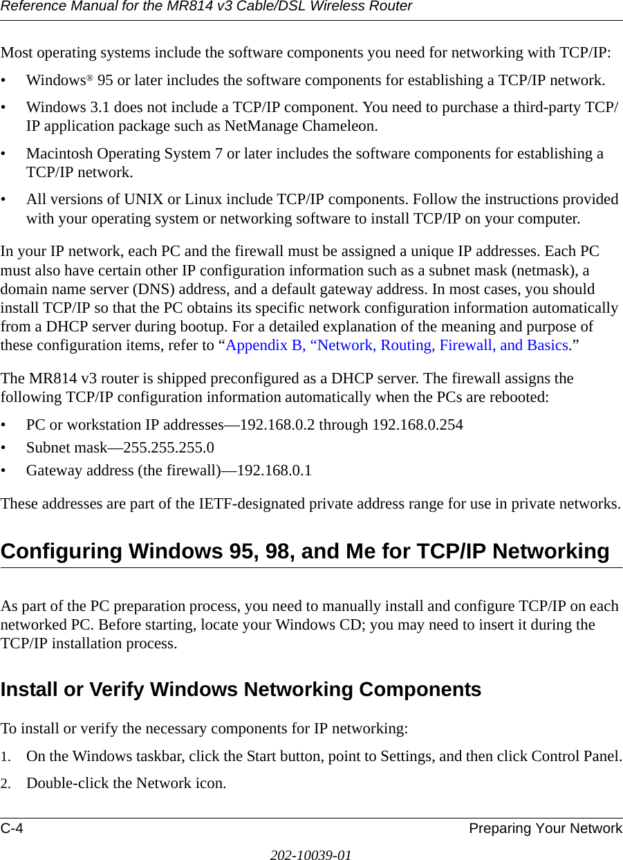 Reference Manual for the MR814 v3 Cable/DSL Wireless Router C-4 Preparing Your Network202-10039-01Most operating systems include the software components you need for networking with TCP/IP:•Windows® 95 or later includes the software components for establishing a TCP/IP network. • Windows 3.1 does not include a TCP/IP component. You need to purchase a third-party TCP/IP application package such as NetManage Chameleon.• Macintosh Operating System 7 or later includes the software components for establishing a TCP/IP network.• All versions of UNIX or Linux include TCP/IP components. Follow the instructions provided with your operating system or networking software to install TCP/IP on your computer.In your IP network, each PC and the firewall must be assigned a unique IP addresses. Each PC must also have certain other IP configuration information such as a subnet mask (netmask), a domain name server (DNS) address, and a default gateway address. In most cases, you should install TCP/IP so that the PC obtains its specific network configuration information automatically from a DHCP server during bootup. For a detailed explanation of the meaning and purpose of these configuration items, refer to “Appendix B, “Network, Routing, Firewall, and Basics.” The MR814 v3 router is shipped preconfigured as a DHCP server. The firewall assigns the following TCP/IP configuration information automatically when the PCs are rebooted:• PC or workstation IP addresses—192.168.0.2 through 192.168.0.254• Subnet mask—255.255.255.0• Gateway address (the firewall)—192.168.0.1These addresses are part of the IETF-designated private address range for use in private networks.Configuring Windows 95, 98, and Me for TCP/IP NetworkingAs part of the PC preparation process, you need to manually install and configure TCP/IP on each networked PC. Before starting, locate your Windows CD; you may need to insert it during the TCP/IP installation process.Install or Verify Windows Networking ComponentsTo install or verify the necessary components for IP networking:1. On the Windows taskbar, click the Start button, point to Settings, and then click Control Panel.2. Double-click the Network icon.