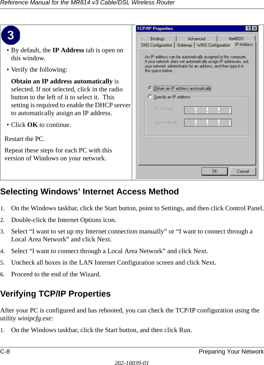 Reference Manual for the MR814 v3 Cable/DSL Wireless Router C-8 Preparing Your Network202-10039-01Selecting Windows’ Internet Access Method1. On the Windows taskbar, click the Start button, point to Settings, and then click Control Panel.2. Double-click the Internet Options icon.3. Select “I want to set up my Internet connection manually” or “I want to connect through a Local Area Network” and click Next.4. Select “I want to connect through a Local Area Network” and click Next.5. Uncheck all boxes in the LAN Internet Configuration screen and click Next.6. Proceed to the end of the Wizard.Verifying TCP/IP PropertiesAfter your PC is configured and has rebooted, you can check the TCP/IP configuration using the utility winipcfg.exe:1. On the Windows taskbar, click the Start button, and then click Run.• By default, the IP Address tab is open on this window.• Verify the following:Obtain an IP address automatically is selected. If not selected, click in the radio button to the left of it to select it.  This setting is required to enable the DHCP server to automatically assign an IP address. • Click OK to continue.Restart the PC.Repeat these steps for each PC with this version of Windows on your network.