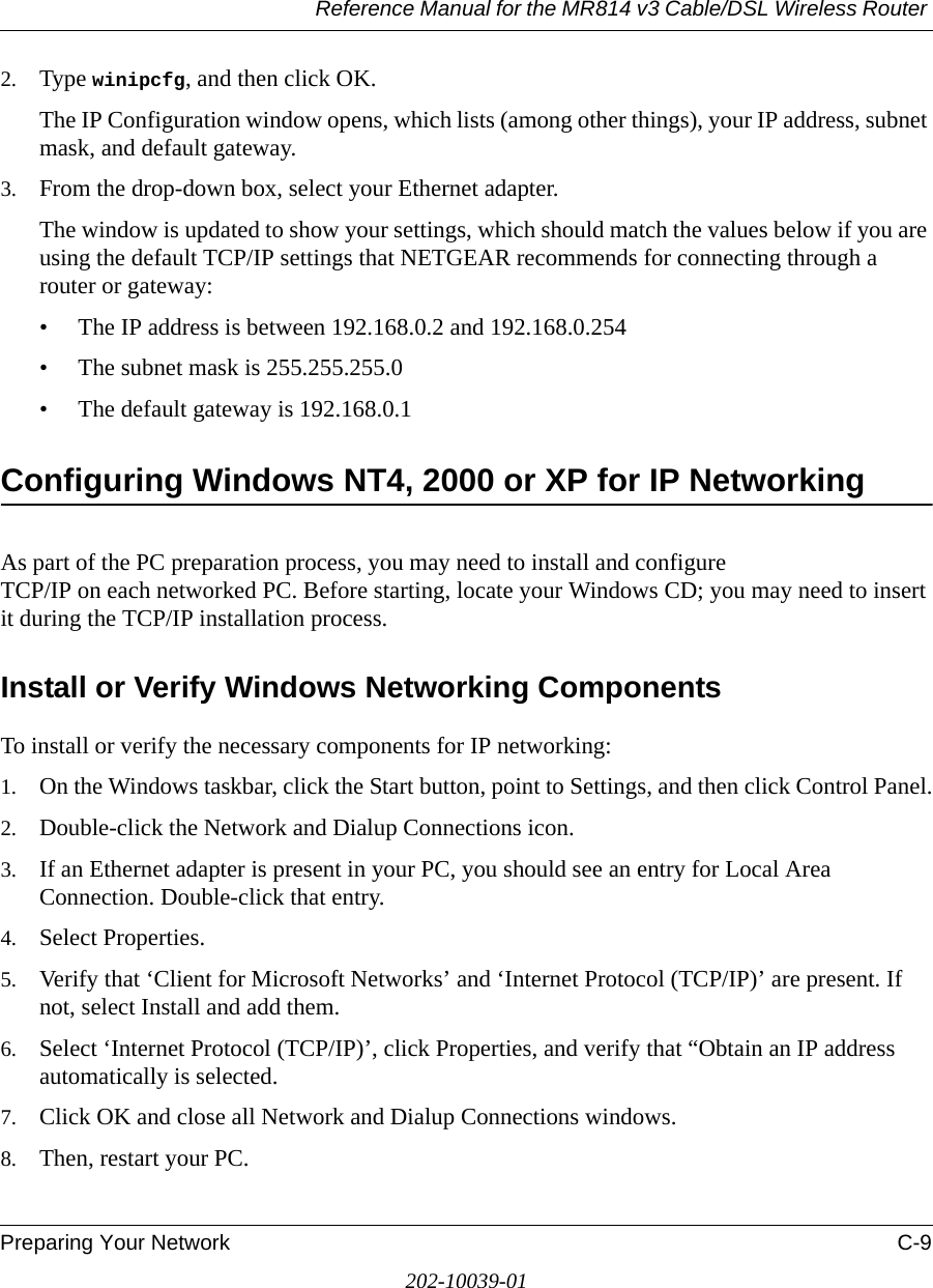 Reference Manual for the MR814 v3 Cable/DSL Wireless Router Preparing Your Network C-9202-10039-012. Type winipcfg, and then click OK.The IP Configuration window opens, which lists (among other things), your IP address, subnet mask, and default gateway.3. From the drop-down box, select your Ethernet adapter.The window is updated to show your settings, which should match the values below if you are using the default TCP/IP settings that NETGEAR recommends for connecting through a router or gateway:• The IP address is between 192.168.0.2 and 192.168.0.254• The subnet mask is 255.255.255.0• The default gateway is 192.168.0.1Configuring Windows NT4, 2000 or XP for IP NetworkingAs part of the PC preparation process, you may need to install and configure  TCP/IP on each networked PC. Before starting, locate your Windows CD; you may need to insert it during the TCP/IP installation process.Install or Verify Windows Networking ComponentsTo install or verify the necessary components for IP networking:1. On the Windows taskbar, click the Start button, point to Settings, and then click Control Panel.2. Double-click the Network and Dialup Connections icon.3. If an Ethernet adapter is present in your PC, you should see an entry for Local Area Connection. Double-click that entry.4. Select Properties.5. Verify that ‘Client for Microsoft Networks’ and ‘Internet Protocol (TCP/IP)’ are present. If not, select Install and add them.6. Select ‘Internet Protocol (TCP/IP)’, click Properties, and verify that “Obtain an IP address automatically is selected.7. Click OK and close all Network and Dialup Connections windows.8. Then, restart your PC.