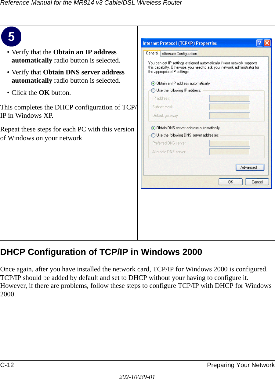 Reference Manual for the MR814 v3 Cable/DSL Wireless Router C-12 Preparing Your Network202-10039-01DHCP Configuration of TCP/IP in Windows 2000 Once again, after you have installed the network card, TCP/IP for Windows 2000 is configured.  TCP/IP should be added by default and set to DHCP without your having to configure it.  However, if there are problems, follow these steps to configure TCP/IP with DHCP for Windows 2000.• Verify that the Obtain an IP address automatically radio button is selected.• Verify that Obtain DNS server address automatically radio button is selected.• Click the OK button.This completes the DHCP configuration of TCP/IP in Windows XP.Repeat these steps for each PC with this version of Windows on your network.