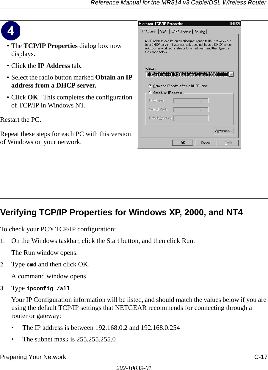 Reference Manual for the MR814 v3 Cable/DSL Wireless Router Preparing Your Network C-17202-10039-01Verifying TCP/IP Properties for Windows XP, 2000, and NT4To check your PC’s TCP/IP configuration:1. On the Windows taskbar, click the Start button, and then click Run.The Run window opens.2. Type cmd and then click OK.A command window opens3. Type ipconfig /all Your IP Configuration information will be listed, and should match the values below if you are using the default TCP/IP settings that NETGEAR recommends for connecting through a router or gateway:• The IP address is between 192.168.0.2 and 192.168.0.254• The subnet mask is 255.255.255.0•The TCP/IP Properties dialog box now displays.• Click the IP Address tab.• Select the radio button marked Obtain an IP address from a DHCP server.• Click OK.  This completes the configuration of TCP/IP in Windows NT.Restart the PC.Repeat these steps for each PC with this version of Windows on your network. 