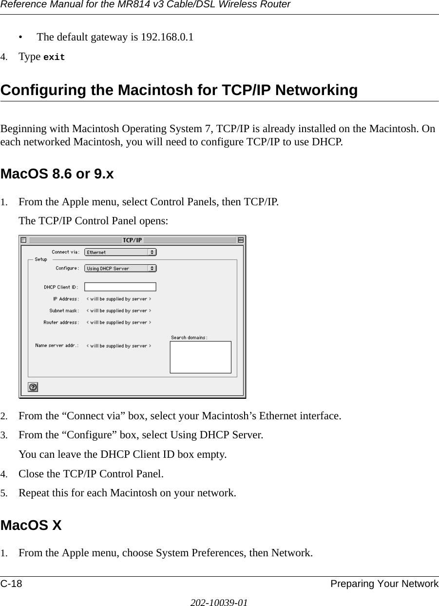Reference Manual for the MR814 v3 Cable/DSL Wireless Router C-18 Preparing Your Network202-10039-01• The default gateway is 192.168.0.14. Type exit Configuring the Macintosh for TCP/IP NetworkingBeginning with Macintosh Operating System 7, TCP/IP is already installed on the Macintosh. On each networked Macintosh, you will need to configure TCP/IP to use DHCP.MacOS 8.6 or 9.x1. From the Apple menu, select Control Panels, then TCP/IP.The TCP/IP Control Panel opens:2. From the “Connect via” box, select your Macintosh’s Ethernet interface.3. From the “Configure” box, select Using DHCP Server.You can leave the DHCP Client ID box empty.4. Close the TCP/IP Control Panel.5. Repeat this for each Macintosh on your network.MacOS X1. From the Apple menu, choose System Preferences, then Network.