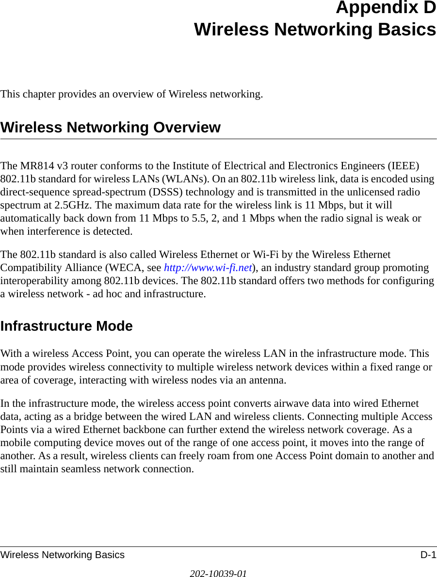 Wireless Networking Basics D-1202-10039-01Appendix DWireless Networking BasicsThis chapter provides an overview of Wireless networking.Wireless Networking OverviewThe MR814 v3 router conforms to the Institute of Electrical and Electronics Engineers (IEEE) 802.11b standard for wireless LANs (WLANs). On an 802.11b wireless link, data is encoded using direct-sequence spread-spectrum (DSSS) technology and is transmitted in the unlicensed radio spectrum at 2.5GHz. The maximum data rate for the wireless link is 11 Mbps, but it will automatically back down from 11 Mbps to 5.5, 2, and 1 Mbps when the radio signal is weak or when interference is detected.The 802.11b standard is also called Wireless Ethernet or Wi-Fi by the Wireless Ethernet Compatibility Alliance (WECA, see http://www.wi-fi.net), an industry standard group promoting interoperability among 802.11b devices. The 802.11b standard offers two methods for configuring a wireless network - ad hoc and infrastructure.Infrastructure ModeWith a wireless Access Point, you can operate the wireless LAN in the infrastructure mode. This mode provides wireless connectivity to multiple wireless network devices within a fixed range or area of coverage, interacting with wireless nodes via an antenna. In the infrastructure mode, the wireless access point converts airwave data into wired Ethernet data, acting as a bridge between the wired LAN and wireless clients. Connecting multiple Access Points via a wired Ethernet backbone can further extend the wireless network coverage. As a mobile computing device moves out of the range of one access point, it moves into the range of another. As a result, wireless clients can freely roam from one Access Point domain to another and still maintain seamless network connection.