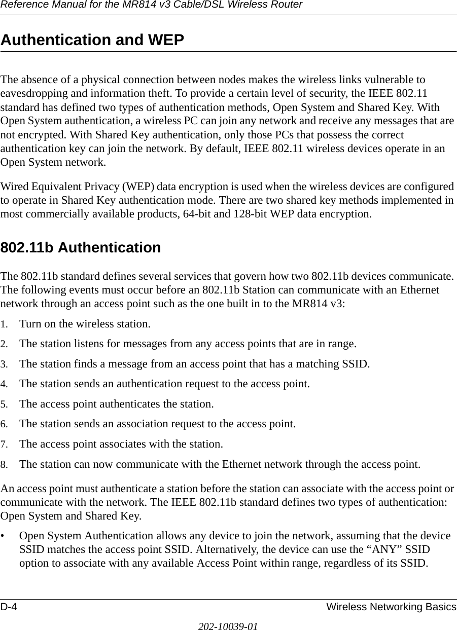 Reference Manual for the MR814 v3 Cable/DSL Wireless Router D-4 Wireless Networking Basics202-10039-01Authentication and WEPThe absence of a physical connection between nodes makes the wireless links vulnerable to eavesdropping and information theft. To provide a certain level of security, the IEEE 802.11 standard has defined two types of authentication methods, Open System and Shared Key. With Open System authentication, a wireless PC can join any network and receive any messages that are not encrypted. With Shared Key authentication, only those PCs that possess the correct authentication key can join the network. By default, IEEE 802.11 wireless devices operate in an Open System network. Wired Equivalent Privacy (WEP) data encryption is used when the wireless devices are configured to operate in Shared Key authentication mode. There are two shared key methods implemented in most commercially available products, 64-bit and 128-bit WEP data encryption.802.11b AuthenticationThe 802.11b standard defines several services that govern how two 802.11b devices communicate. The following events must occur before an 802.11b Station can communicate with an Ethernet network through an access point such as the one built in to the MR814 v3:1. Turn on the wireless station.2. The station listens for messages from any access points that are in range.3. The station finds a message from an access point that has a matching SSID.4. The station sends an authentication request to the access point.5. The access point authenticates the station.6. The station sends an association request to the access point.7. The access point associates with the station.8. The station can now communicate with the Ethernet network through the access point.An access point must authenticate a station before the station can associate with the access point or communicate with the network. The IEEE 802.11b standard defines two types of authentication: Open System and Shared Key.• Open System Authentication allows any device to join the network, assuming that the device SSID matches the access point SSID. Alternatively, the device can use the “ANY” SSID option to associate with any available Access Point within range, regardless of its SSID. 