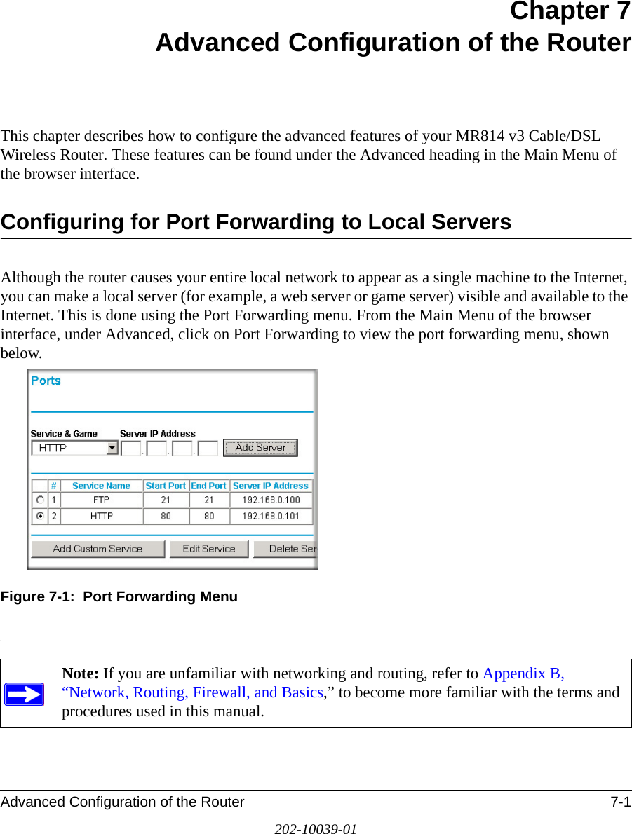 Advanced Configuration of the Router 7-1202-10039-01Chapter 7 Advanced Configuration of the Router This chapter describes how to configure the advanced features of your MR814 v3 Cable/DSL Wireless Router. These features can be found under the Advanced heading in the Main Menu of the browser interface.Configuring for Port Forwarding to Local ServersAlthough the router causes your entire local network to appear as a single machine to the Internet, you can make a local server (for example, a web server or game server) visible and available to the Internet. This is done using the Port Forwarding menu. From the Main Menu of the browser interface, under Advanced, click on Port Forwarding to view the port forwarding menu, shown below.Figure 7-1:  Port Forwarding Menu.Note: If you are unfamiliar with networking and routing, refer to Appendix B, “Network, Routing, Firewall, and Basics,” to become more familiar with the terms and procedures used in this manual.