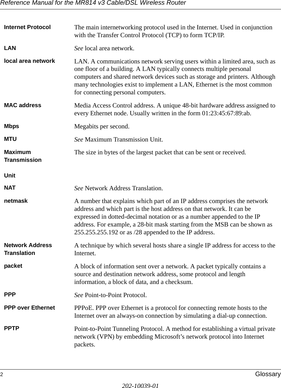 Reference Manual for the MR814 v3 Cable/DSL Wireless Router 2Glossary202-10039-01Internet Protocol The main internetworking protocol used in the Internet. Used in conjunction with the Transfer Control Protocol (TCP) to form TCP/IP.LAN See local area network.local area network LAN. A communications network serving users within a limited area, such as one floor of a building. A LAN typically connects multiple personal computers and shared network devices such as storage and printers. Although many technologies exist to implement a LAN, Ethernet is the most common for connecting personal computers.MAC address Media Access Control address. A unique 48-bit hardware address assigned to every Ethernet node. Usually written in the form 01:23:45:67:89:ab.Mbps Megabits per second.MTU See Maximum Transmission Unit.Maximum TransmissionUnitThe size in bytes of the largest packet that can be sent or received.NAT See Network Address Translation.netmask A number that explains which part of an IP address comprises the network address and which part is the host address on that network. It can be expressed in dotted-decimal notation or as a number appended to the IP address. For example, a 28-bit mask starting from the MSB can be shown as 255.255.255.192 or as /28 appended to the IP address.Network Address Translation A technique by which several hosts share a single IP address for access to the Internet.packet A block of information sent over a network. A packet typically contains a source and destination network address, some protocol and length information, a block of data, and a checksum.PPP See Point-to-Point Protocol.PPP over Ethernet PPPoE. PPP over Ethernet is a protocol for connecting remote hosts to the Internet over an always-on connection by simulating a dial-up connection.PPTP Point-to-Point Tunneling Protocol. A method for establishing a virtual private network (VPN) by embedding Microsoft’s network protocol into Internet packets.