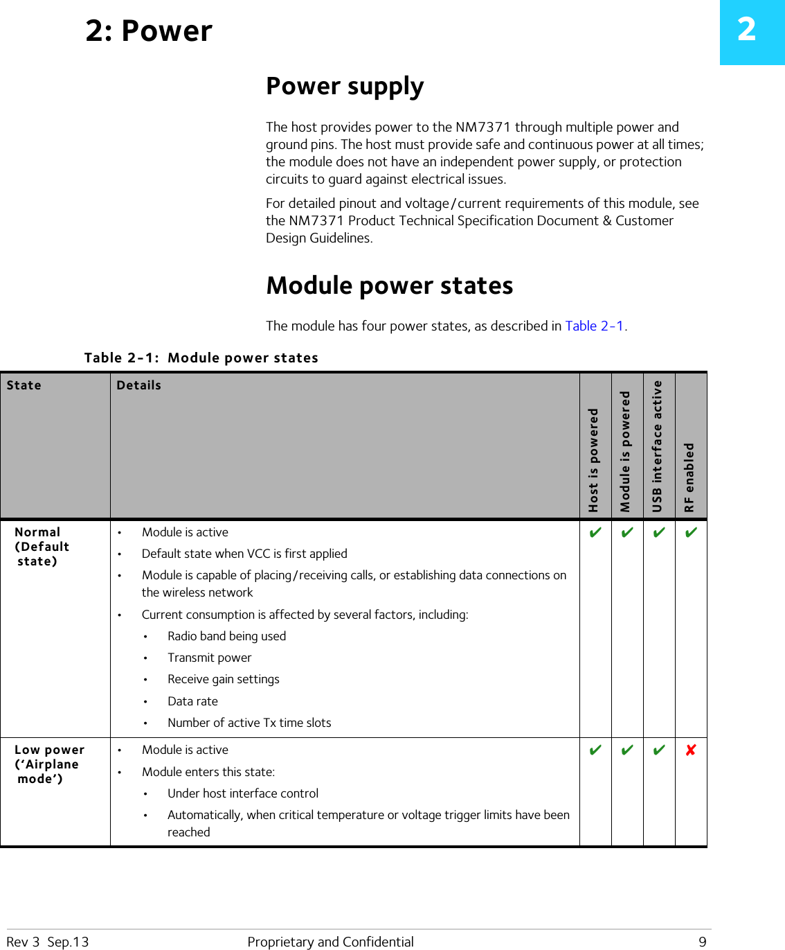 Rev 3  Sep.13 Proprietary and Confidential 922: PowerPower supplyThe host provides power to the NM7371 through multiple power and ground pins. The host must provide safe and continuous power at all times; the module does not have an independent power supply, or protection circuits to guard against electrical issues.For detailed pinout and voltage / current requirements of this module, see the NM7371 Product Technical Specification Document &amp; Customer Design Guidelines.Module power statesThe module has four power states, as described in Table 2-1. Table 2-1:  Module power states State DetailsHost is poweredModule is poweredUSB interface activeRF enabledNormal(Default state)•Module is active•Default state when VCC is first applied•Module is capable of placing / receiving calls, or establishing data connections on the wireless network•Current consumption is affected by several factors, including:•Radio band being used•Transmit power•Receive gain settings•Data rate•Number of active Tx time slots   Low power(‘Airplane mode’)•Module is active•Module enters this state:•Under host interface control•Automatically, when critical temperature or voltage trigger limits have been reached   