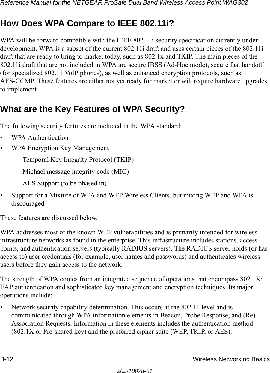 Reference Manual for the NETGEAR ProSafe Dual Band Wireless Access Point WAG302B-12 Wireless Networking Basics202-10078-01How Does WPA Compare to IEEE 802.11i? WPA will be forward compatible with the IEEE 802.11i security specification currently under development. WPA is a subset of the current 802.11i draft and uses certain pieces of the 802.11i draft that are ready to bring to market today, such as 802.1x and TKIP. The main pieces of the 802.11i draft that are not included in WPA are secure IBSS (Ad-Hoc mode), secure fast handoff (for specialized 802.11 VoIP phones), as well as enhanced encryption protocols, such as AES-CCMP. These features are either not yet ready for market or will require hardware upgrades to implement. What are the Key Features of WPA Security?The following security features are included in the WPA standard: • WPA Authentication• WPA Encryption Key Management– Temporal Key Integrity Protocol (TKIP)– Michael message integrity code (MIC)– AES Support (to be phased in)• Support for a Mixture of WPA and WEP Wireless Clients, but mixing WEP and WPA is discouragedThese features are discussed below.WPA addresses most of the known WEP vulnerabilities and is primarily intended for wireless infrastructure networks as found in the enterprise. This infrastructure includes stations, access points, and authentication servers (typically RADIUS servers). The RADIUS server holds (or has access to) user credentials (for example, user names and passwords) and authenticates wireless users before they gain access to the network.The strength of WPA comes from an integrated sequence of operations that encompass 802.1X/EAP authentication and sophisticated key management and encryption techniques. Its major operations include:• Network security capability determination. This occurs at the 802.11 level and is communicated through WPA information elements in Beacon, Probe Response, and (Re) Association Requests. Information in these elements includes the authentication method (802.1X or Pre-shared key) and the preferred cipher suite (WEP, TKIP, or AES).