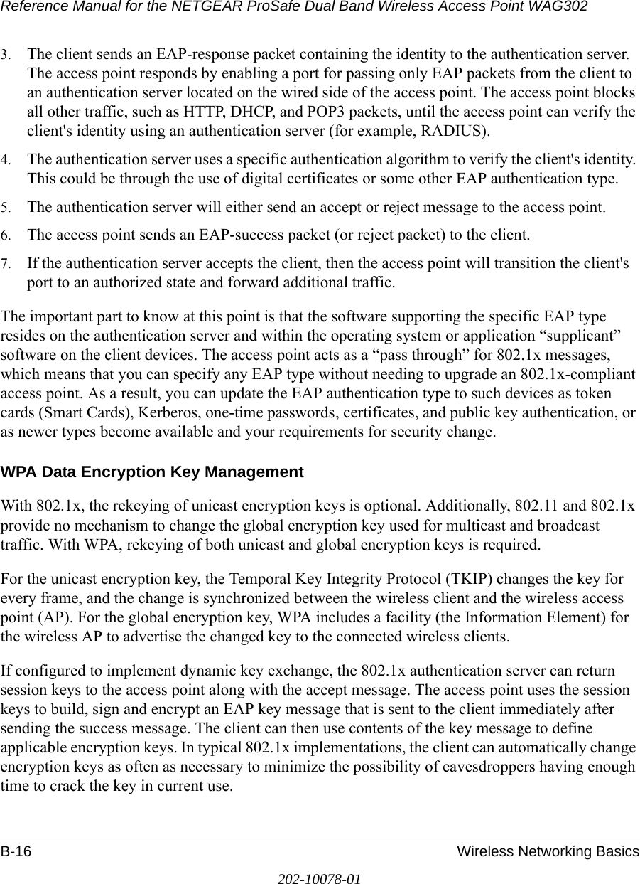 Reference Manual for the NETGEAR ProSafe Dual Band Wireless Access Point WAG302B-16 Wireless Networking Basics202-10078-013. The client sends an EAP-response packet containing the identity to the authentication server. The access point responds by enabling a port for passing only EAP packets from the client to an authentication server located on the wired side of the access point. The access point blocks all other traffic, such as HTTP, DHCP, and POP3 packets, until the access point can verify the client&apos;s identity using an authentication server (for example, RADIUS). 4. The authentication server uses a specific authentication algorithm to verify the client&apos;s identity. This could be through the use of digital certificates or some other EAP authentication type. 5. The authentication server will either send an accept or reject message to the access point. 6. The access point sends an EAP-success packet (or reject packet) to the client. 7. If the authentication server accepts the client, then the access point will transition the client&apos;s port to an authorized state and forward additional traffic. The important part to know at this point is that the software supporting the specific EAP type resides on the authentication server and within the operating system or application “supplicant” software on the client devices. The access point acts as a “pass through” for 802.1x messages, which means that you can specify any EAP type without needing to upgrade an 802.1x-compliant access point. As a result, you can update the EAP authentication type to such devices as token cards (Smart Cards), Kerberos, one-time passwords, certificates, and public key authentication, or as newer types become available and your requirements for security change. WPA Data Encryption Key ManagementWith 802.1x, the rekeying of unicast encryption keys is optional. Additionally, 802.11 and 802.1x provide no mechanism to change the global encryption key used for multicast and broadcast traffic. With WPA, rekeying of both unicast and global encryption keys is required. For the unicast encryption key, the Temporal Key Integrity Protocol (TKIP) changes the key for every frame, and the change is synchronized between the wireless client and the wireless access point (AP). For the global encryption key, WPA includes a facility (the Information Element) for the wireless AP to advertise the changed key to the connected wireless clients.If configured to implement dynamic key exchange, the 802.1x authentication server can return session keys to the access point along with the accept message. The access point uses the session keys to build, sign and encrypt an EAP key message that is sent to the client immediately after sending the success message. The client can then use contents of the key message to define applicable encryption keys. In typical 802.1x implementations, the client can automatically change encryption keys as often as necessary to minimize the possibility of eavesdroppers having enough time to crack the key in current use. 