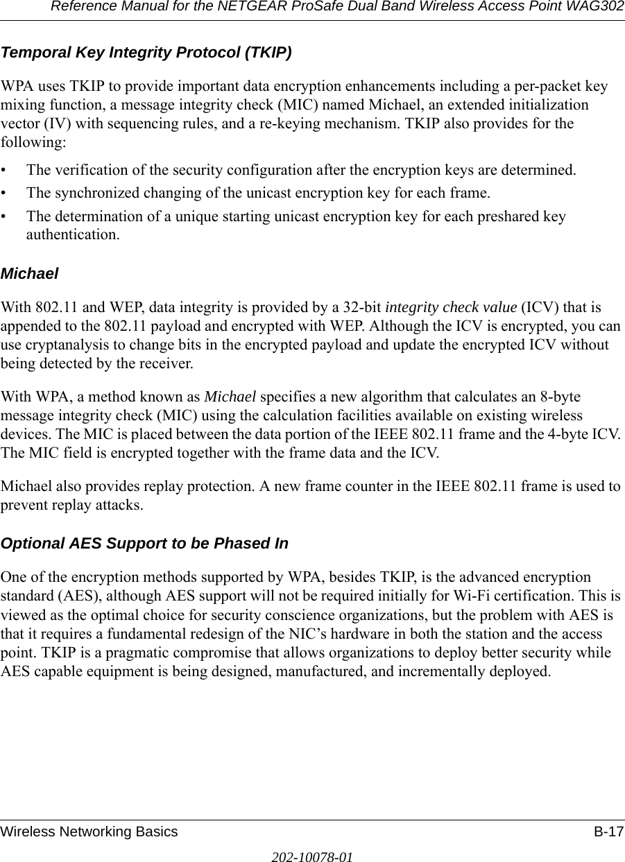 Reference Manual for the NETGEAR ProSafe Dual Band Wireless Access Point WAG302Wireless Networking Basics B-17202-10078-01Temporal Key Integrity Protocol (TKIP)WPA uses TKIP to provide important data encryption enhancements including a per-packet key mixing function, a message integrity check (MIC) named Michael, an extended initialization vector (IV) with sequencing rules, and a re-keying mechanism. TKIP also provides for the following: • The verification of the security configuration after the encryption keys are determined. • The synchronized changing of the unicast encryption key for each frame. • The determination of a unique starting unicast encryption key for each preshared key authentication.MichaelWith 802.11 and WEP, data integrity is provided by a 32-bit integrity check value (ICV) that is appended to the 802.11 payload and encrypted with WEP. Although the ICV is encrypted, you can use cryptanalysis to change bits in the encrypted payload and update the encrypted ICV without being detected by the receiver.With WPA, a method known as Michael specifies a new algorithm that calculates an 8-byte message integrity check (MIC) using the calculation facilities available on existing wireless devices. The MIC is placed between the data portion of the IEEE 802.11 frame and the 4-byte ICV. The MIC field is encrypted together with the frame data and the ICV.Michael also provides replay protection. A new frame counter in the IEEE 802.11 frame is used to prevent replay attacks.Optional AES Support to be Phased InOne of the encryption methods supported by WPA, besides TKIP, is the advanced encryption standard (AES), although AES support will not be required initially for Wi-Fi certification. This is viewed as the optimal choice for security conscience organizations, but the problem with AES is that it requires a fundamental redesign of the NIC’s hardware in both the station and the access point. TKIP is a pragmatic compromise that allows organizations to deploy better security while AES capable equipment is being designed, manufactured, and incrementally deployed.