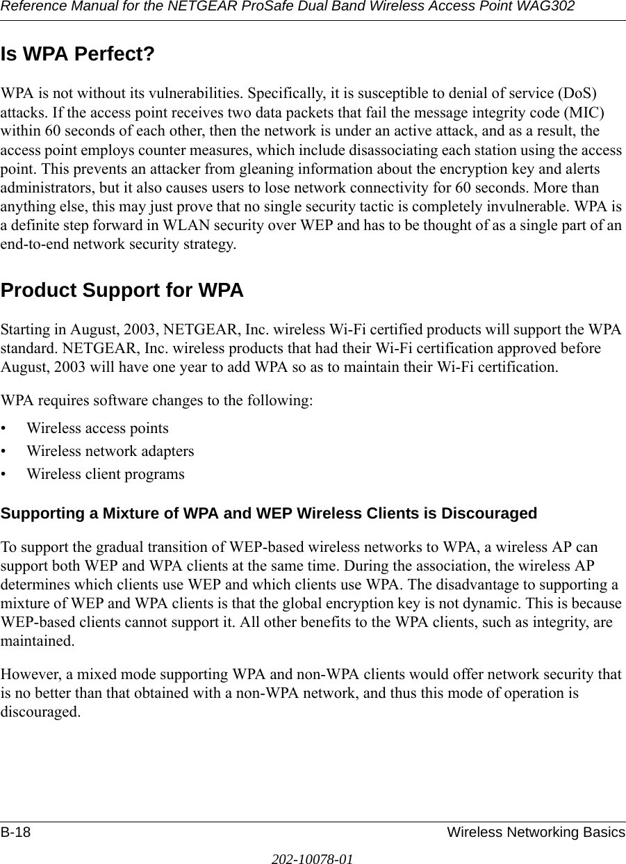 Reference Manual for the NETGEAR ProSafe Dual Band Wireless Access Point WAG302B-18 Wireless Networking Basics202-10078-01Is WPA Perfect?WPA is not without its vulnerabilities. Specifically, it is susceptible to denial of service (DoS) attacks. If the access point receives two data packets that fail the message integrity code (MIC) within 60 seconds of each other, then the network is under an active attack, and as a result, the access point employs counter measures, which include disassociating each station using the access point. This prevents an attacker from gleaning information about the encryption key and alerts administrators, but it also causes users to lose network connectivity for 60 seconds. More than anything else, this may just prove that no single security tactic is completely invulnerable. WPA is a definite step forward in WLAN security over WEP and has to be thought of as a single part of an end-to-end network security strategy.Product Support for WPAStarting in August, 2003, NETGEAR, Inc. wireless Wi-Fi certified products will support the WPA standard. NETGEAR, Inc. wireless products that had their Wi-Fi certification approved before August, 2003 will have one year to add WPA so as to maintain their Wi-Fi certification.WPA requires software changes to the following: • Wireless access points • Wireless network adapters • Wireless client programsSupporting a Mixture of WPA and WEP Wireless Clients is DiscouragedTo support the gradual transition of WEP-based wireless networks to WPA, a wireless AP can support both WEP and WPA clients at the same time. During the association, the wireless AP determines which clients use WEP and which clients use WPA. The disadvantage to supporting a mixture of WEP and WPA clients is that the global encryption key is not dynamic. This is because WEP-based clients cannot support it. All other benefits to the WPA clients, such as integrity, are maintained.However, a mixed mode supporting WPA and non-WPA clients would offer network security that is no better than that obtained with a non-WPA network, and thus this mode of operation is discouraged.