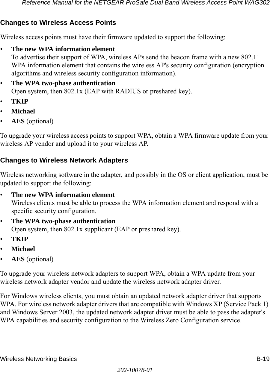 Reference Manual for the NETGEAR ProSafe Dual Band Wireless Access Point WAG302Wireless Networking Basics B-19202-10078-01Changes to Wireless Access PointsWireless access points must have their firmware updated to support the following: •The new WPA information element To advertise their support of WPA, wireless APs send the beacon frame with a new 802.11 WPA information element that contains the wireless AP&apos;s security configuration (encryption algorithms and wireless security configuration information). •The WPA two-phase authentication Open system, then 802.1x (EAP with RADIUS or preshared key). •TKIP •Michael •AES (optional)To upgrade your wireless access points to support WPA, obtain a WPA firmware update from your wireless AP vendor and upload it to your wireless AP.Changes to Wireless Network AdaptersWireless networking software in the adapter, and possibly in the OS or client application, must be updated to support the following: •The new WPA information element Wireless clients must be able to process the WPA information element and respond with a specific security configuration. •The WPA two-phase authentication  Open system, then 802.1x supplicant (EAP or preshared key). •TKIP •Michael •AES (optional)To upgrade your wireless network adapters to support WPA, obtain a WPA update from your wireless network adapter vendor and update the wireless network adapter driver.For Windows wireless clients, you must obtain an updated network adapter driver that supports WPA. For wireless network adapter drivers that are compatible with Windows XP (Service Pack 1) and Windows Server 2003, the updated network adapter driver must be able to pass the adapter&apos;s WPA capabilities and security configuration to the Wireless Zero Configuration service. 