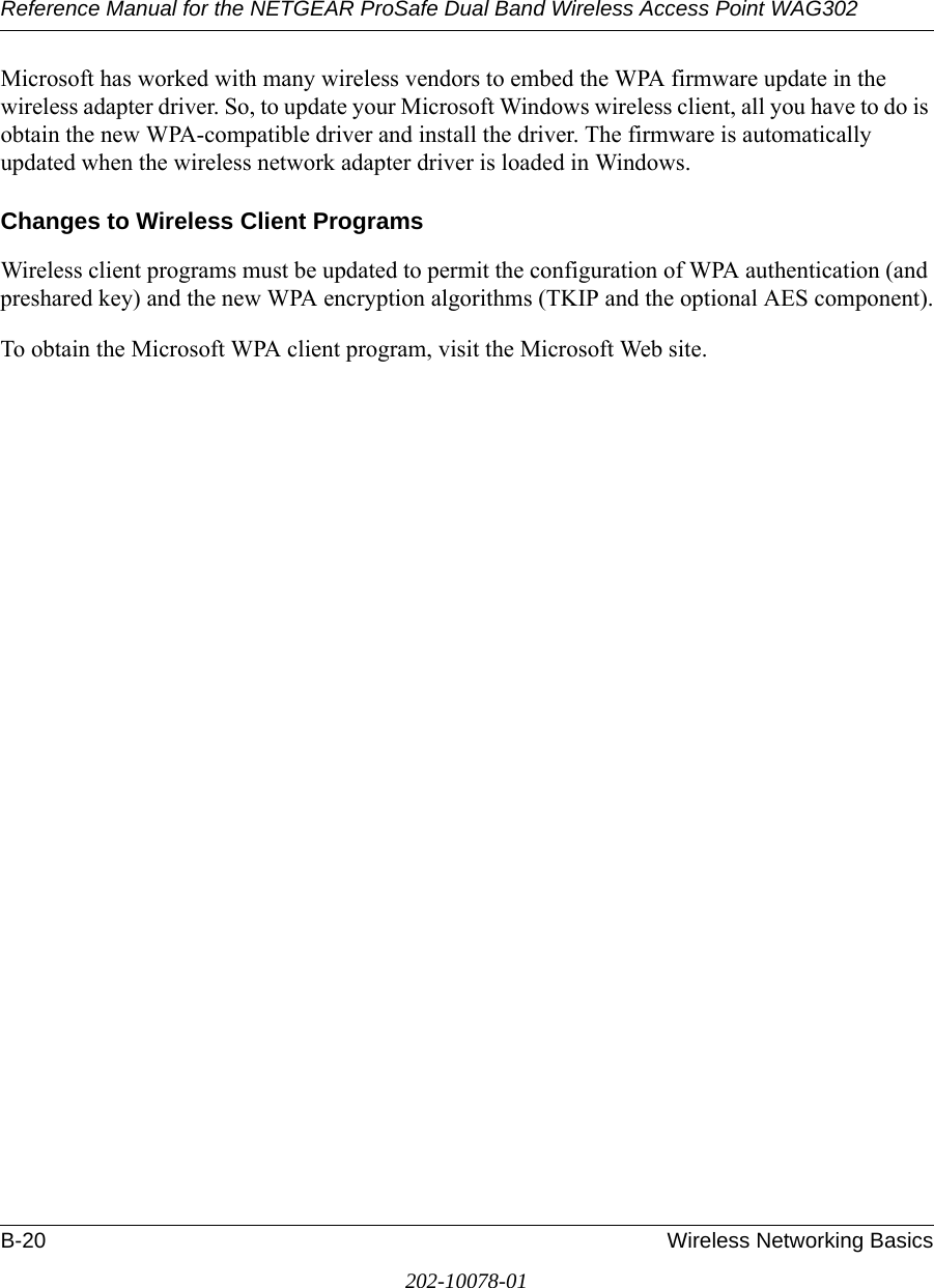 Reference Manual for the NETGEAR ProSafe Dual Band Wireless Access Point WAG302B-20 Wireless Networking Basics202-10078-01Microsoft has worked with many wireless vendors to embed the WPA firmware update in the wireless adapter driver. So, to update your Microsoft Windows wireless client, all you have to do is obtain the new WPA-compatible driver and install the driver. The firmware is automatically updated when the wireless network adapter driver is loaded in Windows.Changes to Wireless Client ProgramsWireless client programs must be updated to permit the configuration of WPA authentication (and preshared key) and the new WPA encryption algorithms (TKIP and the optional AES component).To obtain the Microsoft WPA client program, visit the Microsoft Web site.