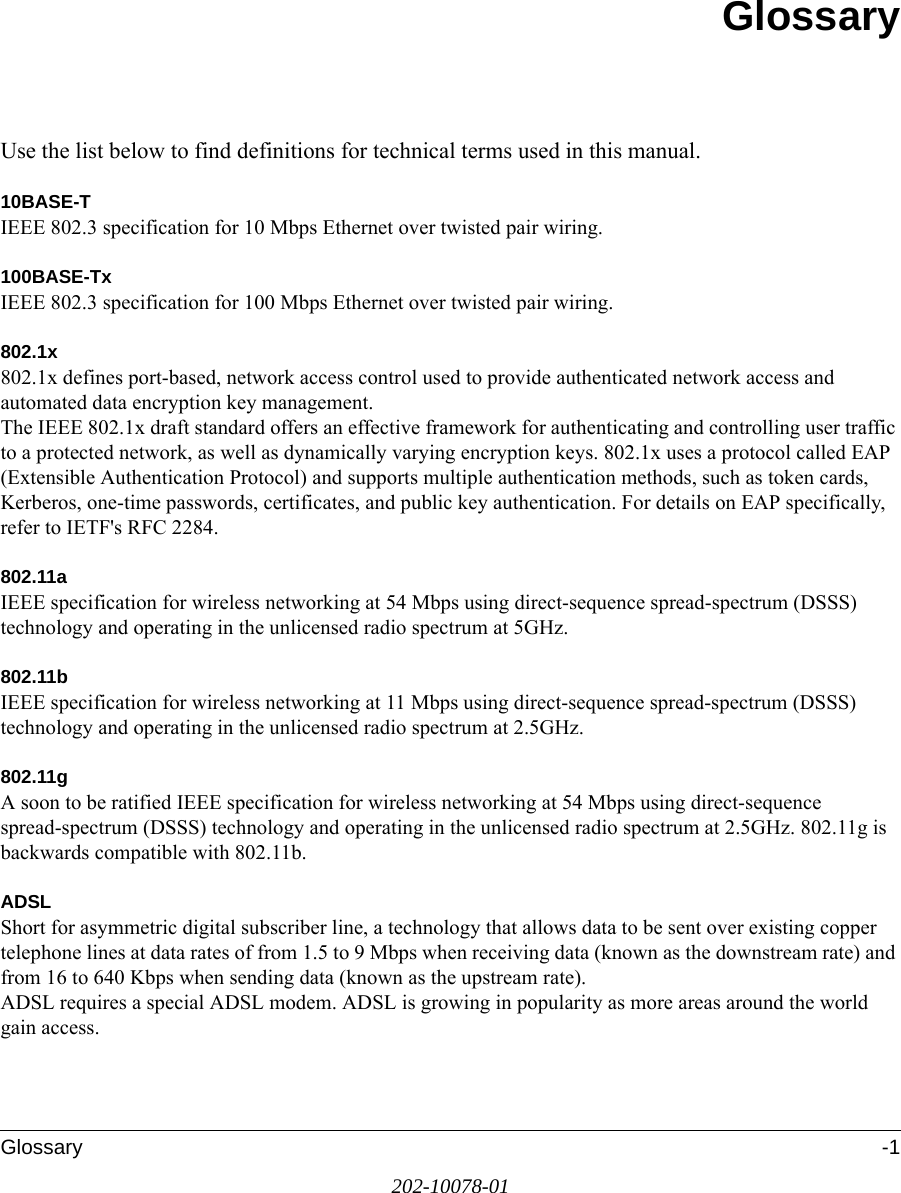 Glossary -1202-10078-01GlossaryUse the list below to find definitions for technical terms used in this manual.10BASE-T IEEE 802.3 specification for 10 Mbps Ethernet over twisted pair wiring.100BASE-Tx IEEE 802.3 specification for 100 Mbps Ethernet over twisted pair wiring.802.1x802.1x defines port-based, network access control used to provide authenticated network access and automated data encryption key management. The IEEE 802.1x draft standard offers an effective framework for authenticating and controlling user traffic to a protected network, as well as dynamically varying encryption keys. 802.1x uses a protocol called EAP (Extensible Authentication Protocol) and supports multiple authentication methods, such as token cards, Kerberos, one-time passwords, certificates, and public key authentication. For details on EAP specifically, refer to IETF&apos;s RFC 2284.802.11aIEEE specification for wireless networking at 54 Mbps using direct-sequence spread-spectrum (DSSS) technology and operating in the unlicensed radio spectrum at 5GHz.802.11bIEEE specification for wireless networking at 11 Mbps using direct-sequence spread-spectrum (DSSS) technology and operating in the unlicensed radio spectrum at 2.5GHz.802.11gA soon to be ratified IEEE specification for wireless networking at 54 Mbps using direct-sequence spread-spectrum (DSSS) technology and operating in the unlicensed radio spectrum at 2.5GHz. 802.11g is backwards compatible with 802.11b.ADSLShort for asymmetric digital subscriber line, a technology that allows data to be sent over existing copper telephone lines at data rates of from 1.5 to 9 Mbps when receiving data (known as the downstream rate) and from 16 to 640 Kbps when sending data (known as the upstream rate). ADSL requires a special ADSL modem. ADSL is growing in popularity as more areas around the world gain access. 
