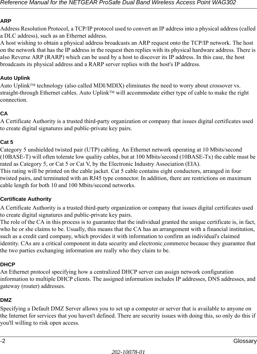 Reference Manual for the NETGEAR ProSafe Dual Band Wireless Access Point WAG302-2 Glossary202-10078-01ARPAddress Resolution Protocol, a TCP/IP protocol used to convert an IP address into a physical address (called a DLC address), such as an Ethernet address. A host wishing to obtain a physical address broadcasts an ARP request onto the TCP/IP network. The host on the network that has the IP address in the request then replies with its physical hardware address. There is also Reverse ARP (RARP) which can be used by a host to discover its IP address. In this case, the host broadcasts its physical address and a RARP server replies with the host&apos;s IP address.Auto UplinkAuto UplinkTM technology (also called MDI/MDIX) eliminates the need to worry about crossover vs. straight-through Ethernet cables. Auto UplinkTM will accommodate either type of cable to make the right connection.CAA Certificate Authority is a trusted third-party organization or company that issues digital certificates used to create digital signatures and public-private key pairs. Cat 5Category 5 unshielded twisted pair (UTP) cabling. An Ethernet network operating at 10 Mbits/second (10BASE-T) will often tolerate low quality cables, but at 100 Mbits/second (10BASE-Tx) the cable must be rated as Category 5, or Cat 5 or Cat V, by the Electronic Industry Association (EIA). This rating will be printed on the cable jacket. Cat 5 cable contains eight conductors, arranged in four twisted pairs, and terminated with an RJ45 type connector. In addition, there are restrictions on maximum cable length for both 10 and 100 Mbits/second networks.Certificate AuthorityA Certificate Authority is a trusted third-party organization or company that issues digital certificates used to create digital signatures and public-private key pairs. The role of the CA in this process is to guarantee that the individual granted the unique certificate is, in fact, who he or she claims to be. Usually, this means that the CA has an arrangement with a financial institution, such as a credit card company, which provides it with information to confirm an individual&apos;s claimed identity. CAs are a critical component in data security and electronic commerce because they guarantee that the two parties exchanging information are really who they claim to be.DHCPAn Ethernet protocol specifying how a centralized DHCP server can assign network configuration information to multiple DHCP clients. The assigned information includes IP addresses, DNS addresses, and gateway (router) addresses.DMZSpecifying a Default DMZ Server allows you to set up a computer or server that is available to anyone on the Internet for services that you haven&apos;t defined. There are security issues with doing this, so only do this if you&apos;ll willing to risk open access. 