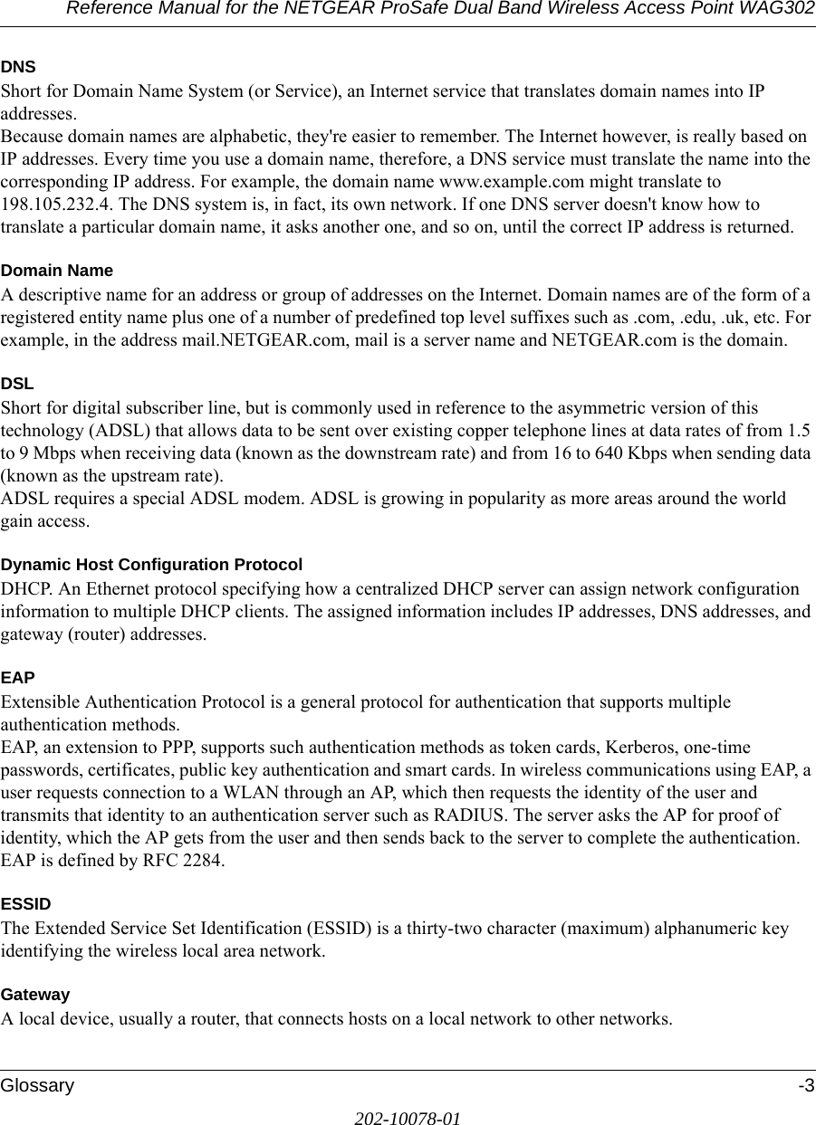 Reference Manual for the NETGEAR ProSafe Dual Band Wireless Access Point WAG302Glossary -3202-10078-01DNSShort for Domain Name System (or Service), an Internet service that translates domain names into IP addresses. Because domain names are alphabetic, they&apos;re easier to remember. The Internet however, is really based on IP addresses. Every time you use a domain name, therefore, a DNS service must translate the name into the corresponding IP address. For example, the domain name www.example.com might translate to 198.105.232.4. The DNS system is, in fact, its own network. If one DNS server doesn&apos;t know how to translate a particular domain name, it asks another one, and so on, until the correct IP address is returned. Domain NameA descriptive name for an address or group of addresses on the Internet. Domain names are of the form of a registered entity name plus one of a number of predefined top level suffixes such as .com, .edu, .uk, etc. For example, in the address mail.NETGEAR.com, mail is a server name and NETGEAR.com is the domain.DSLShort for digital subscriber line, but is commonly used in reference to the asymmetric version of this technology (ADSL) that allows data to be sent over existing copper telephone lines at data rates of from 1.5 to 9 Mbps when receiving data (known as the downstream rate) and from 16 to 640 Kbps when sending data (known as the upstream rate). ADSL requires a special ADSL modem. ADSL is growing in popularity as more areas around the world gain access. Dynamic Host Configuration ProtocolDHCP. An Ethernet protocol specifying how a centralized DHCP server can assign network configuration information to multiple DHCP clients. The assigned information includes IP addresses, DNS addresses, and gateway (router) addresses.EAPExtensible Authentication Protocol is a general protocol for authentication that supports multiple authentication methods. EAP, an extension to PPP, supports such authentication methods as token cards, Kerberos, one-time passwords, certificates, public key authentication and smart cards. In wireless communications using EAP, a user requests connection to a WLAN through an AP, which then requests the identity of the user and transmits that identity to an authentication server such as RADIUS. The server asks the AP for proof of identity, which the AP gets from the user and then sends back to the server to complete the authentication. EAP is defined by RFC 2284.ESSIDThe Extended Service Set Identification (ESSID) is a thirty-two character (maximum) alphanumeric key identifying the wireless local area network. GatewayA local device, usually a router, that connects hosts on a local network to other networks.