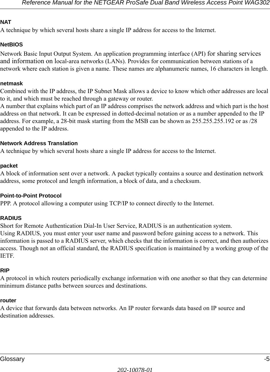Reference Manual for the NETGEAR ProSafe Dual Band Wireless Access Point WAG302Glossary -5202-10078-01NATA technique by which several hosts share a single IP address for access to the Internet.NetBIOSNetwork Basic Input Output System. An application programming interface (API) for sharing services and information on local-area networks (LANs). Provides for communication between stations of a network where each station is given a name. These names are alphanumeric names, 16 characters in length. netmaskCombined with the IP address, the IP Subnet Mask allows a device to know which other addresses are local to it, and which must be reached through a gateway or router. A number that explains which part of an IP address comprises the network address and which part is the host address on that network. It can be expressed in dotted-decimal notation or as a number appended to the IP address. For example, a 28-bit mask starting from the MSB can be shown as 255.255.255.192 or as /28 appended to the IP address.Network Address TranslationA technique by which several hosts share a single IP address for access to the Internet.packetA block of information sent over a network. A packet typically contains a source and destination network address, some protocol and length information, a block of data, and a checksum.Point-to-Point ProtocolPPP. A protocol allowing a computer using TCP/IP to connect directly to the Internet.RADIUSShort for Remote Authentication Dial-In User Service, RADIUS is an authentication system. Using RADIUS, you must enter your user name and password before gaining access to a network. This information is passed to a RADIUS server, which checks that the information is correct, and then authorizes access. Though not an official standard, the RADIUS specification is maintained by a working group of the IETF. RIPA protocol in which routers periodically exchange information with one another so that they can determine minimum distance paths between sources and destinations.routerA device that forwards data between networks. An IP router forwards data based on IP source and destination addresses.