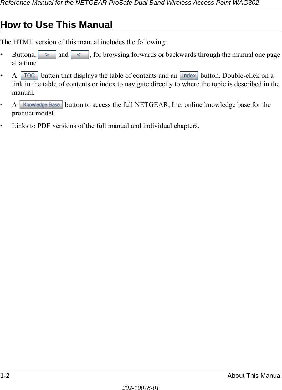 Reference Manual for the NETGEAR ProSafe Dual Band Wireless Access Point WAG3021-2 About This Manual202-10078-01How to Use This ManualThe HTML version of this manual includes the following:• Buttons,  and  , for browsing forwards or backwards through the manual one page at a time• A  button that displays the table of contents and an  button. Double-click on a link in the table of contents or index to navigate directly to where the topic is described in the manual.• A  button to access the full NETGEAR, Inc. online knowledge base for the product model.• Links to PDF versions of the full manual and individual chapters.