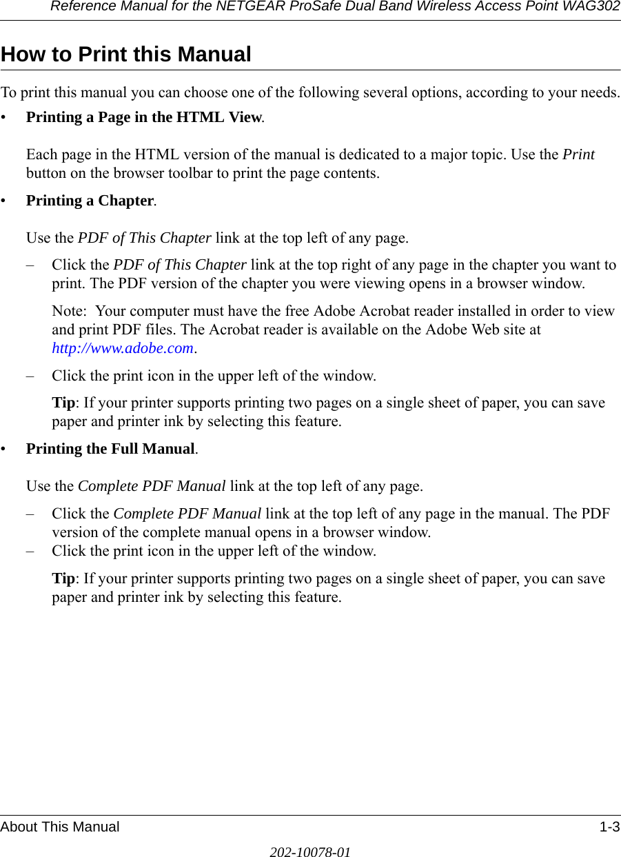 Reference Manual for the NETGEAR ProSafe Dual Band Wireless Access Point WAG302About This Manual 1-3202-10078-01How to Print this ManualTo print this manual you can choose one of the following several options, according to your needs.•Printing a Page in the HTML View.   Each page in the HTML version of the manual is dedicated to a major topic. Use the Print button on the browser toolbar to print the page contents. •Printing a Chapter.   Use the PDF of This Chapter link at the top left of any page.– Click the PDF of This Chapter link at the top right of any page in the chapter you want to print. The PDF version of the chapter you were viewing opens in a browser window. Note:  Your computer must have the free Adobe Acrobat reader installed in order to view and print PDF files. The Acrobat reader is available on the Adobe Web site at  http://www.adobe.com.– Click the print icon in the upper left of the window. Tip: If your printer supports printing two pages on a single sheet of paper, you can save paper and printer ink by selecting this feature.•Printing the Full Manual.   Use the Complete PDF Manual link at the top left of any page.– Click the Complete PDF Manual link at the top left of any page in the manual. The PDF version of the complete manual opens in a browser window. – Click the print icon in the upper left of the window. Tip: If your printer supports printing two pages on a single sheet of paper, you can save paper and printer ink by selecting this feature.