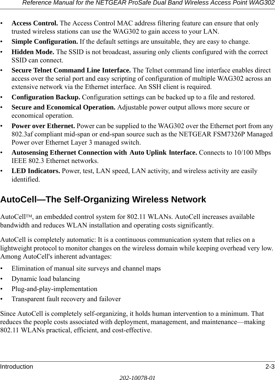 Reference Manual for the NETGEAR ProSafe Dual Band Wireless Access Point WAG302Introduction 2-3202-10078-01•Access Control. The Access Control MAC address filtering feature can ensure that only trusted wireless stations can use the WAG302 to gain access to your LAN.•Simple Configuration. If the default settings are unsuitable, they are easy to change.•Hidden Mode. The SSID is not broadcast, assuring only clients configured with the correct SSID can connect.•Secure Telnet Command Line Interface. The Telnet command line interface enables direct access over the serial port and easy scripting of configuration of multiple WAG302 across an extensive network via the Ethernet interface. An SSH client is required.•Configuration Backup. Configuration settings can be backed up to a file and restored.•Secure and Economical Operation. Adjustable power output allows more secure or economical operation.•Power over Ethernet. Power can be supplied to the WAG302 over the Ethernet port from any 802.3af compliant mid-span or end-span source such as the NETGEAR FSM7326P Managed Power over Ethernet Layer 3 managed switch.•Autosensing Ethernet Connection with Auto Uplink Interface. Connects to 10/100 Mbps IEEE 802.3 Ethernet networks.•LED Indicators. Power, test, LAN speed, LAN activity, and wireless activity are easily identified.AutoCell—The Self-Organizing Wireless NetworkAutoCellTM, an embedded control system for 802.11 WLANs. AutoCell increases available bandwidth and reduces WLAN installation and operating costs significantly. AutoCell is completely automatic: It is a continuous communication system that relies on a lightweight protocol to monitor changes on the wireless domain while keeping overhead very low. Among AutoCell&apos;s inherent advantages:• Elimination of manual site surveys and channel maps• Dynamic load balancing• Plug-and-play-implementation• Transparent fault recovery and failoverSince AutoCell is completely self-organizing, it holds human intervention to a minimum. That reduces the people costs associated with deployment, management, and maintenance—making 802.11 WLANs practical, efficient, and cost-effective.